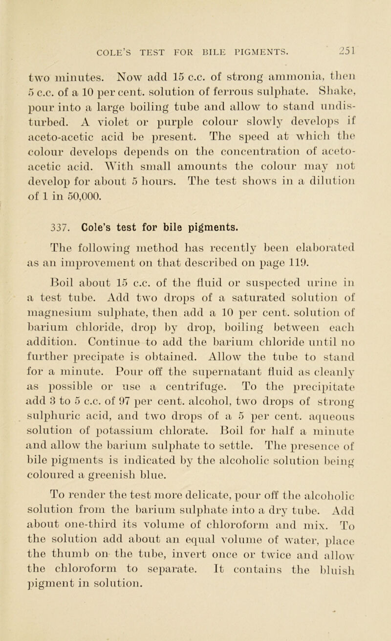 two minutes. Now add 15 c.c. of strong ammonia, then 5 c.c. of a 10 per cent, solution of ferrous sulphate. Shake, pour into a large boiling tube and allow to stand undis- turbed. A violet or purple colour slowly develops if aceto-acetic acid be present. The speed at which the colour develops depends on the concentration of aceto- acetic acid. With small amounts the colour may not develop for about 5 hours. The test shows in a dilution of 1 in 50,000. 337. Cole’s test for bile pigments. The following method has recently been elaborated as an improvement on that described on page 119. Boil about 15 c.c. of the fluid or suspected urine in a test tube. Add two drops of a saturated solution of magnesium sulphate, then add a 10 per cent, solution of barium chloride, drop by drop, boiling between each addition. Continue to add the barium chloride until no further precipate is obtained. Allow the tube to stand for a minute. Pour off the supernatant fluid as cleanly as possible or use a centrifuge. To the precipitate add 3 to 5 c.c. of 97 per cent, alcohol, two drops of strong sulphuric acid, and two drops of a 5 per cent, aqueous solution of potassium chlorate. Boil for half a minute and allow the barium sulphate to settle. The presence of bile pigments is indicated by the alcoholic solution being coloured a greenish blue. To render the test more delicate, pour off the alcoboiic solution from the barium sulphate into a dry tube. Add about one-third its volume of chloroform and mix. To the solution add about an equal volume of water, place the thumb on the tube, invert once or twice and allow the chloroform to separate. It contains the bluish pigment in solution.