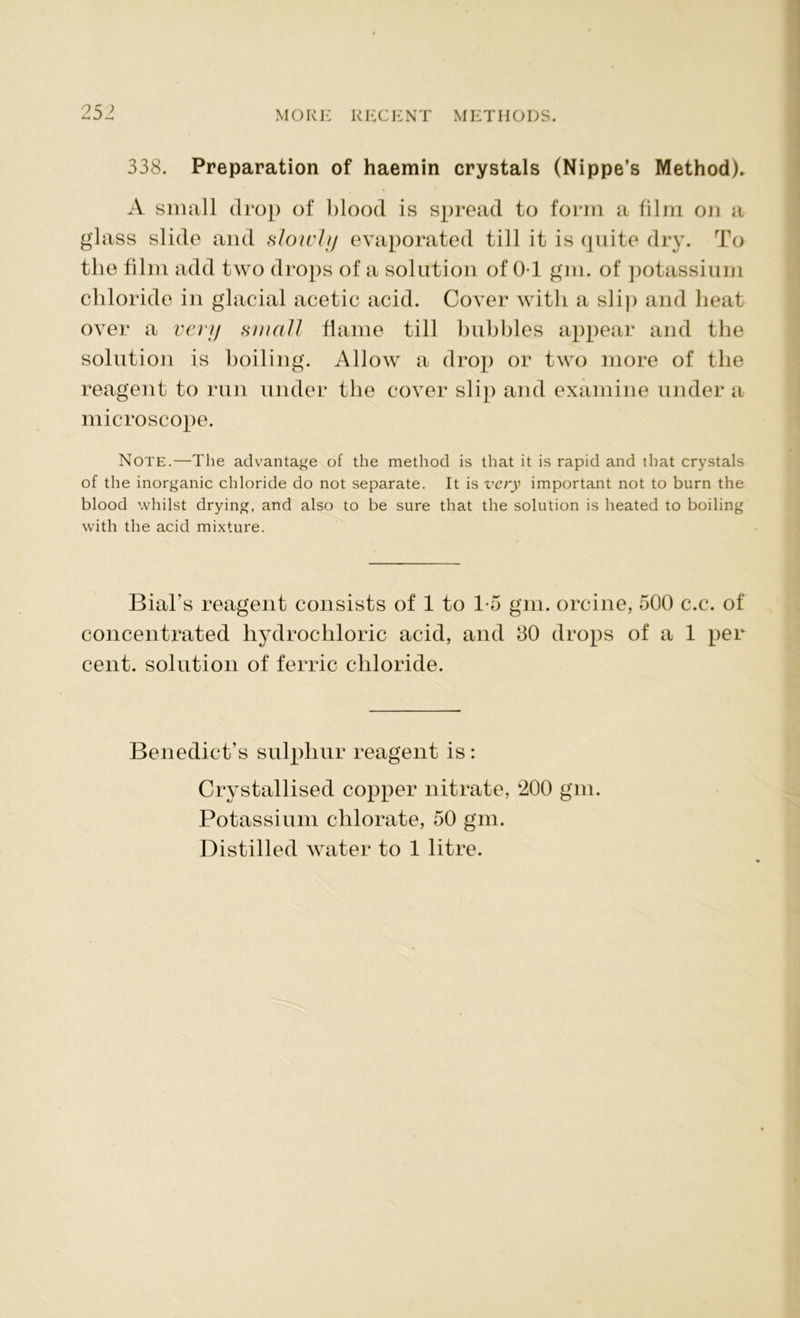338. Preparation of haemin crystals (Nippe’s Method). A small drop of blood is spread to form a film on a glass slide and slowly evaporated till it is quite dry. To the film add two drops of a solution of OT gm. of potassium chloride in glacial acetic acid. Cover with a slip and heat over a very small flame till bubbles appear and the solution is boiling. Allow a drop or two more of the reagent to run under the cover slip and examine under a microscope. Note.—The advantage of the method is that it is rapid and that crystals of the inorganic chloride do not separate. It is very important not to burn the blood whilst drying, and also to be sure that the solution is heated to boiling with the acid mixture. Bial's reagent consists of 1 to 1-5 gm. orcine, 500 c.c. of concentrated hydrochloric acid, and 30 drops of a 1 per cent, solution of ferric chloride. Benedict’s sulphur reagent is: Crystallised copper nitrate, ‘200 gm. Potassium chlorate, 50 gm. Distilled water to 1 litre.