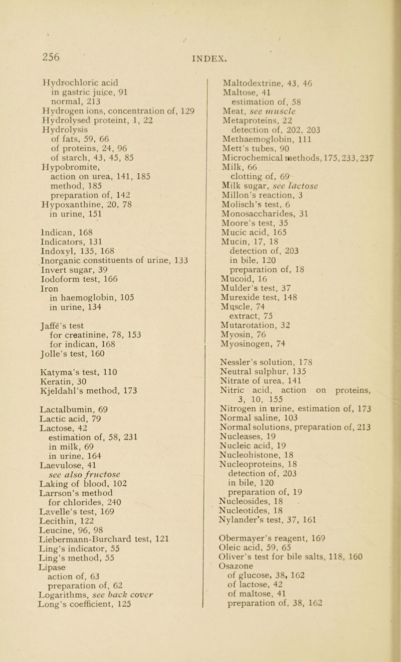 Hydrochloric acid in gastric jui.ce, 91 normal, 213 Hydrogen ions, concentration of, 129 Hydrolysed proteint, 1, 22 Hydrolysis of fats, 59, 66 of proteins, 24, 96 of starch, 43, 45, 85 Hypobromite, action on urea, 141, 185 method, 185 preparation of, 142 Hypoxanthine, 20, 78 in urine, 151 lndican, 168 Indicators, 131 Indoxyl, 135, 168 Inorganic constituents of urine, 133 Invert sugar, 39 Iodoform test, 166 Iron in haemoglobin, 105 in urine, 134 Jaffe’s test for creatinine, 78, 153 for indican, 168 Jolle’s test, 160 Katyma’s test, 110 Keratin, 30 Kjeldahl’s method, 173 Lactalbumin, 69 Lactic acid, 79 Lactose, 42 estimation of, 58, 231 in milk, 69 in urine, 164 Laevulose, 41 see also fructose Laking of blood, 102 Larrson’s method for chlorides, 240 Lavelle’s test, 169 Lecithin, 122 Leucine, 96, 98 Liebermann-Burchard test, 121 Ling’s indicator, 55 Ling’s method, 55 Lipase action of, 63 preparation of, 62 Logarithms, see back cover Long’s coefficient, 125 Maltodextrine, 43, 46 Maltose, 41 estimation of, 58 Meat, see muscle Metaproteins, 22 detection of, 202, 203 Methaemoglobin, 111 Mett’s tubes, 90 Microchemical methods, 175, 233, 237 Milk, 66 clotting of, 69 Milk sugar, see lactose Millon’s reaction, 3 Molisch’s test, 6 Monosaccharides, 31 Moore’s test, 35 Mucic acid, 165 Mucin, 17, 18 detection of, 203 in bile, 120 preparation of, 18 Mucoid, 16 Mulder’s test, 37 Murexide test, 148 Muscle, 74 extract, 75 Mutarotation, 32 Myosin, 76 Myosinogen, 74 Nessler’s solution, 178 Neutral sulphur, 135 Nitrate of urea, 141 Nitric acid, action on proteins, 3, 10, 155 Nitrogen in urine, estimation of, 173 Normal saline, 103 Normal solutions, preparation of, 213 Nucleases, 19 Nucleic acid, 19 Nucleohistone, 18 Nucleoproteins, 18 detection of, 203 in bile, 120 preparation of, 19 Nucleosides, 18 Nucleotides, 18 Nylander’s test, 37, 161 Obermayer’s reagent, 169 Oleic acid, 59, 65 Oliver’s test for bile salts, 118, 160 Osazone of glucose, 38, 162 of lactose, 42 of maltose, 41 preparation of, 38, 162