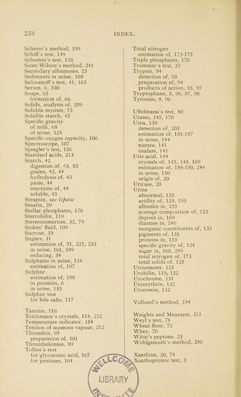 Scherer’s method, 199 Schiff’s test, 149 Schumm’s test, 158 Scott-Wilson’s method, 241 Secondary albumoses, 25 Sediments in urine, 169 Seliwanoff’s test, 41, 163 Serum, 6, 100 Soaps, 65 formation of, 66 Solids, analysis of, 209 Soluble myosin, 75 Soluble starch, 45 Specific gravity of milk, 68 of urine, 124 Specific oxygen capacity, 106 Spectroscope, 107 Spiegler’s test, 156 Standard acids, 213 Starch, 42 digestion of, 43, 85 grains, 42, 44 hydrolysis of, 43 paste, 44 reactions of, 44 soluble, 45 Steapsin, see lipase Stearin, 59 Stellar phosphates, 170 Stercobilin, 119 Stereoisomerism, 32, 79 Stokes’ fluid, 109 Sucrose, 39 Sugars, 31 estimation of, 51, 225, 233 in urine, 161, 249 reducing, 34 Sulphates in urine, 134 estimation of, 197 Sulphur estimation of, 198 in proteins, 6 in urine, 135 Sulphur test for bile salts, 117 Taurine, 116 Teichmann’s crystals, 114, 252 Temperature indicator. 184 Tenison of aqueous vapour, 212 Thrombin, 99 preparation of, 101 Thrombokinase, 99 Tollen’s test for glycuronic acid, 167 for pentoses, 164 Total nitrogen estimation of, 173-175 Triple phosphates, 170 Trommer's test, 35 Trypsin, 94 detection of, 95 preparation of, 94 products of action, 95, 97 Tryptophane, 5, 96, 97, 98 Tyrosine, 4, 96 Uffelmann’s test, 80 Urates, 145, 170 Urea, 139 detection of, 205 estimation of, 181-187 in urine, 144 nitrate, 141 oxalate, 141 Uric acid, 144 crystals of, 145, 148, 169 estimation of, 188-190, 244 in urine, 150 origin of, 20 Uricase, 20 Urine abnormal, 155 acidity of, 129, 193 albumin in, 155 average composition of, 123 deposit in, 169 diastase in, 246 inorganic constituents of, 133 pigments of, 131 proteins in, 155 specific gravity of, 124 sugar in, 160, 249 total nitrogen of, 173 total solids of, 125 Urinometer, 125 Urobilin, 119, 132 Urochrome, 131 Urcerythrin, 132 Urorosein, 132 Volhard’s method, 194 Weights and Measures, 211 Weyl’s test, 78 Wheat flour, 72 Whey, 70 Witte’s peptone, 23 Wohlgemuth’s method, 246 Xanthine, 20, 74 Xanthoproteic test, 3