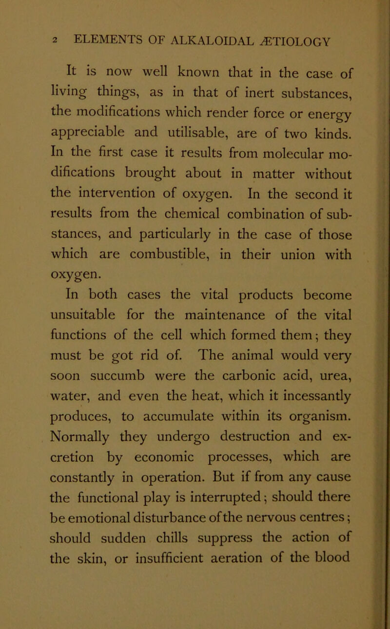 It is now well known that in the case of living things, as in that of inert substances, the modifications which render force or energy appreciable and utilisable, are of two kinds. In the first case it results from molecular mo- difications brought about in matter without the intervention of oxygen. In the second it results from the chemical combination of sub- stances, and particularly in the case of those which are combustible, in their union with oxygen. In both cases the vital products become unsuitable for the maintenance of the vital functions of the cell which formed them; they must be got rid of. The animal would very soon succumb were the carbonic acid, urea, water, and even the heat, which it incessantly produces, to accumulate within its organism. Normally they undergo destruction and ex- cretion by economic processes, which are constantly in operation. But if from any cause the functional play is interrupted; should there be emotional disturbance of the nervous centres; should sudden chills suppress the action of the skin, or insufficient aeration of the blood