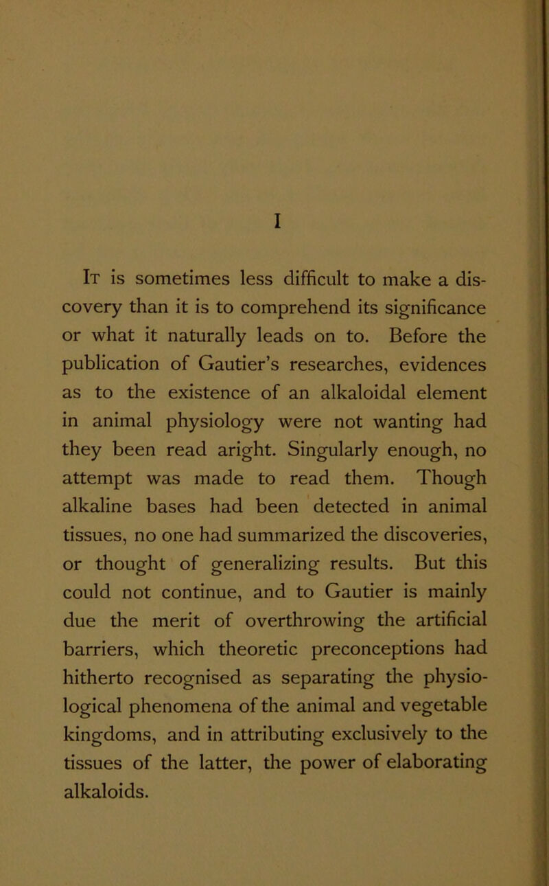 I It is sometimes less difficult to make a dis- covery than it is to comprehend its significance or what it naturally leads on to. Before the publication of Gautier’s researches, evidences as to the existence of an alkaloidal element in animal physiology were not wanting had they been read aright. Singularly enough, no attempt was made to read them. Though alkaline bases had been detected in animal tissues, no one had summarized the discoveries, or thought of generalizing results. But this could not continue, and to Gautier is mainly due the merit of overthrowing the artificial barriers, which theoretic preconceptions had hitherto recognised as separating the physio- logical phenomena of the animal and vegetable kingdoms, and in attributing exclusively to the tissues of the latter, the power of elaborating alkaloids.