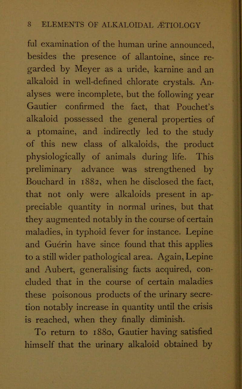 ful examination of the human urine announced, besides the presence of allantoine, since re- garded by Meyer as a uride, karnine and an alkaloid in well-defined chlorate crystals. An- alyses were incomplete, but the following year Gautier confirmed the fact, that Pouchet’s alkaloid possessed the general properties of a ptomaine, and indirectly led to the study of this new class of alkaloids, the product physiologically of animals during life. This preliminary advance was strengthened by Bouchard in 1882, when he disclosed the fact, that not only were alkaloids present in ap- preciable quantity in normal urines, but that they augmented notably in the course of certain maladies, in typhoid fever for instance. Lepine and Guerin have since found that this applies to a still wider pathological area. Again, Lepine and Aubert, generalising facts acquired, con- cluded that in the course of certain maladies these poisonous products of the urinary secre- tion notably increase in quantity until the crisis is reached, when they finally diminish. To return to 1880, Gautier having satisfied himself that the urinary alkaloid obtained by