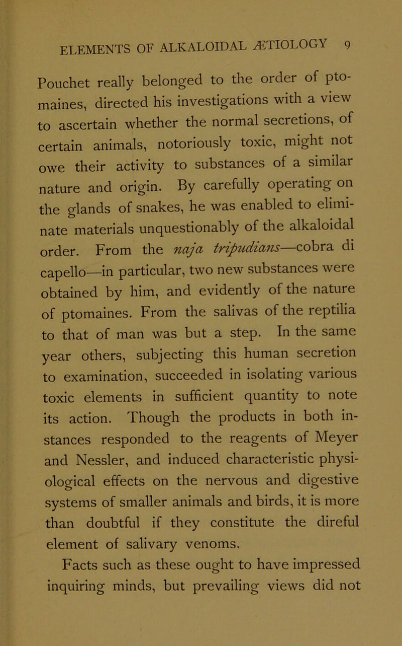 Pouchet really belonged to the order of pto- maines, directed his investigations with a view to ascertain whether the normal secretions, of certain animals, notoriously toxic, might not owe their activity to substances of a similar nature and origin. By carefully operating on the glands of snakes, he was enabled to elimi- nate materials unquestionably of the alkaloidal Qj'fJg]-. Prom the ncijci tvipudzcvris• cobra di capello—in particular, two new substances were obtained by him, and evidently of the nature of ptomaines. From the salivas of the reptilia to that of man was but a step. In the same year others, subjecting this human secretion to examination, succeeded in isolating various toxic elements in sufficient quantity to note its action. Though the products in both in- stances responded to the reagents of Meyer and Nessler, and induced characteristic physi- ological effects on the nervous and digestive systems of smaller animals and birds, it is more than doubtful if they constitute the direful element of salivary venoms. Facts such as these ought to have impressed inquiring minds, but prevailing views did not