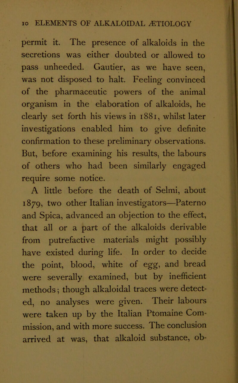 permit it. The presence of alkaloids in the secretions was either doubted or allowed to pass unheeded. Gautier, as we have seen, was not disposed to halt. Feeling convinced of the pharmaceutic powers of the animal organism in the elaboration of alkaloids, he clearly set forth his views in 1881, whilst later investigations enabled him to give definite confirmation to these preliminary observations. But, before examining his results, the labours of others who had been similarly engaged require some notice. A little before the death of Selmi, about 1879, two other Italian investigators—Paterno and Spica, advanced an objection to the effect, that all or a part of the alkaloids derivable from putrefactive materials might possibly have existed during life. In order to decide the point, blood, white of egg, and bread were severally examined, but by inefficient methods; though alkaloidal traces were detect- ed, no analyses were given. Their labours were taken up by the Italian Ptomaine Com- mission, and with more success. The conclusion arrived at was, that alkaloid substance, ob-