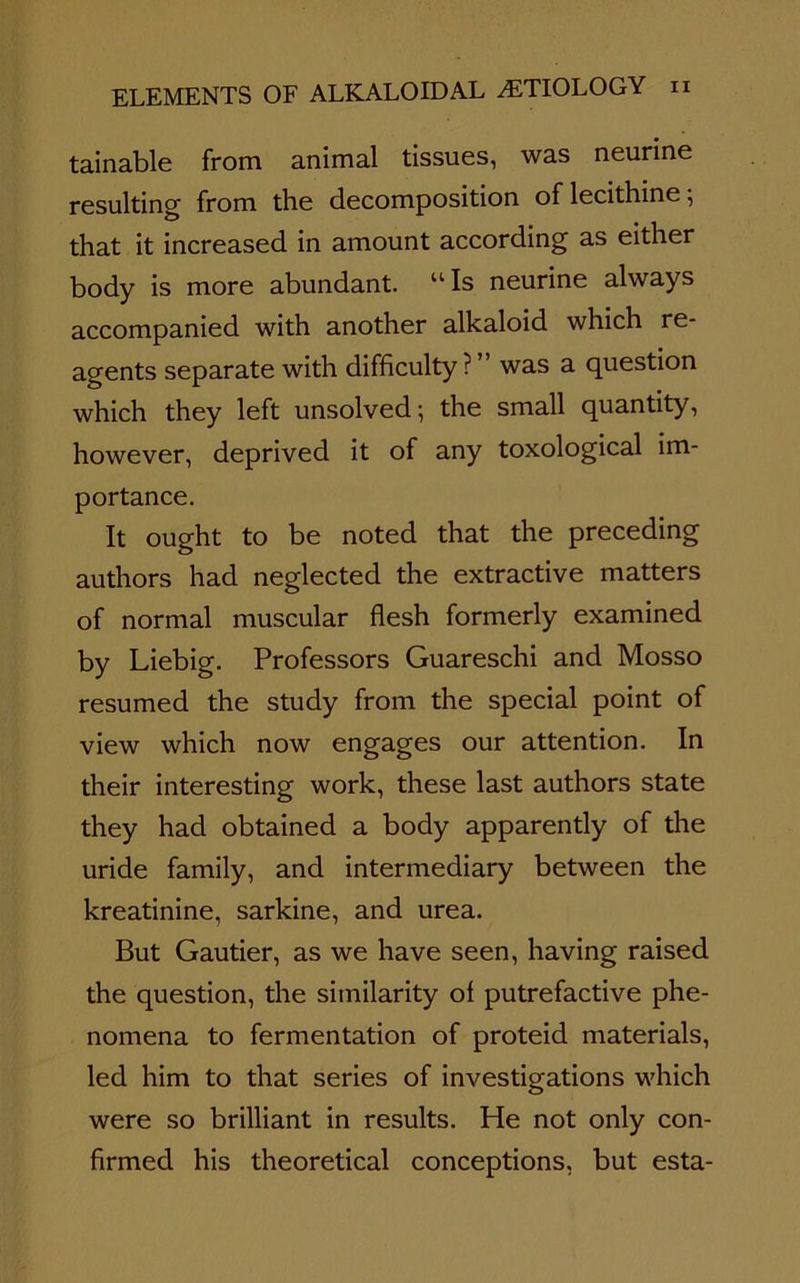 tainable from animal tissues, was neurine resulting from the decomposition of lecithine; that it increased in amount according as either body is more abundant. “Is neurine always accompanied with another alkaloid which re- agents separate with difficulty ? was a question which they left unsolved-, the small quantity, however, deprived it of any toxological im- portance. It ought to be noted that the preceding authors had neglected the extractive matters of normal muscular flesh formerly examined by Liebig. Professors Guareschi and Mosso resumed the study from the special point of view which now engages our attention. In their interesting work, these last authors state they had obtained a body apparently of the uride family, and intermediary between the kreatinine, sarkine, and urea. But Gautier, as we have seen, having raised the question, the similarity of putrefactive phe- nomena to fermentation of proteid materials, led him to that series of investigations which were so brilliant in results. He not only con- firmed his theoretical conceptions, but esta-