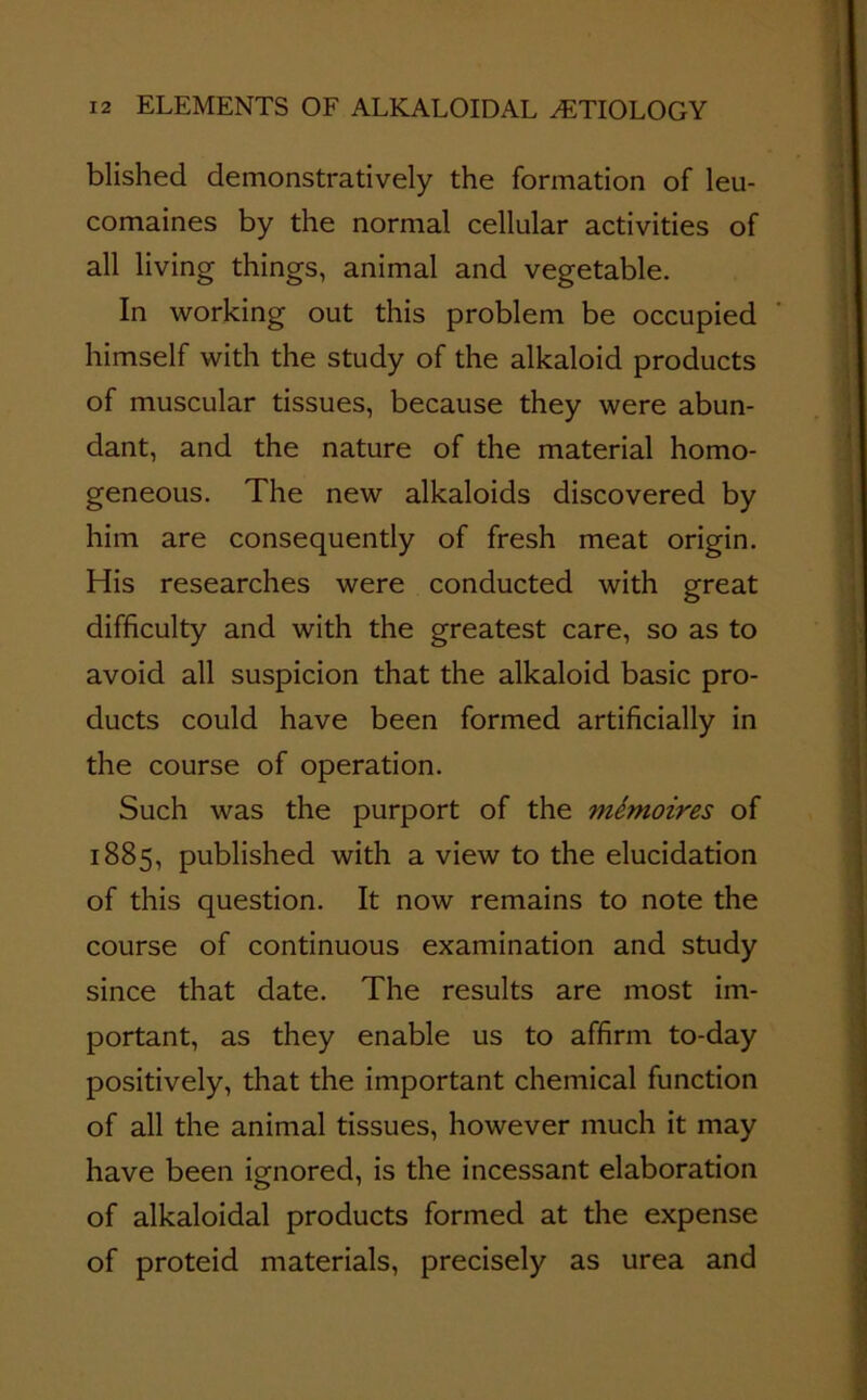 blished demonstratively the formation of leu- comaines by the normal cellular activities of all living things, animal and vegetable. In working out this problem be occupied himself with the study of the alkaloid products of muscular tissues, because they were abun- dant, and the nature of the material homo- geneous. The new alkaloids discovered by him are consequently of fresh meat origin. His researches were conducted with great difficulty and with the greatest care, so as to avoid all suspicion that the alkaloid basic pro- ducts could have been formed artificially in the course of operation. Such was the purport of the mSmoires of 1885, published with a view to the elucidation of this question. It now remains to note the course of continuous examination and study since that date. The results are most im- portant, as they enable us to affirm to-day positively, that the important chemical function of all the animal tissues, however much it may have been ignored, is the incessant elaboration of alkaloidal products formed at the expense of proteid materials, precisely as urea and