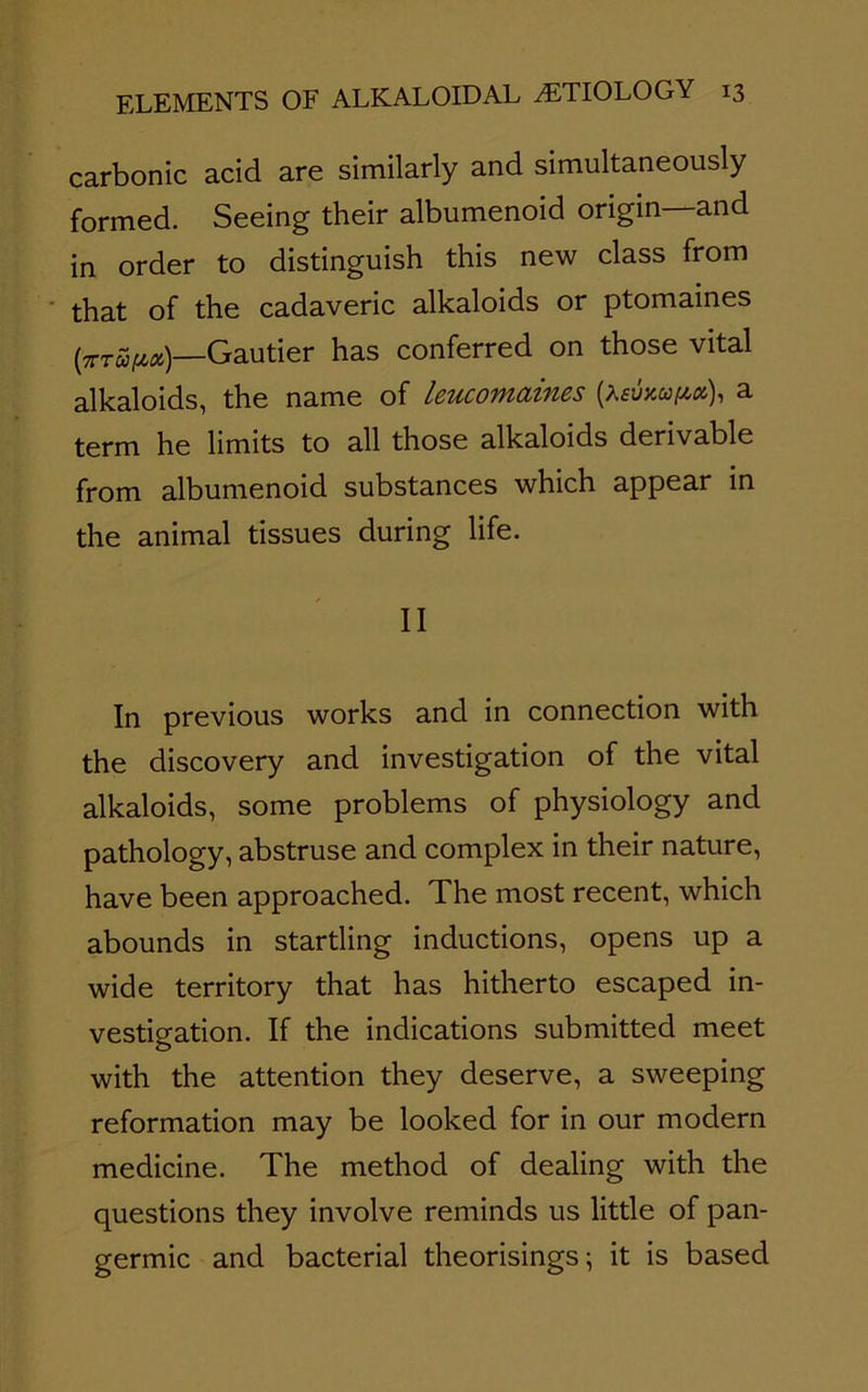 carbonic acid are similarly and simultaneously formed. Seeing their albumenoid origin—and in order to distinguish this new class from that of the cadaveric alkaloids or ptomaines (7ttS/zm)—Gautier has conferred on those vital alkaloids, the name of leucomaines (aswapix), a term he limits to all those alkaloids derivable from albumenoid substances which appear in the animal tissues during life. II In previous works and in connection with the discovery and investigation of the vital alkaloids, some problems of physiology and pathology, abstruse and complex in their nature, have been approached. The most recent, which abounds in startling inductions, opens up a wide territory that has hitherto escaped in- vestigation. If the indications submitted meet with the attention they deserve, a sweeping reformation may be looked for in our modern medicine. The method of dealing with the questions they involve reminds us little of pan- germic and bacterial theorisings; it is based