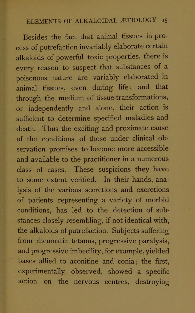 Besides the fact that animal tissues in pro- cess of putrefaction invariably elaborate certain alkaloids of powerful toxic properties, there is every reason to suspect that substances of a poisonous nature are variably elaborated in animal tissues, even during life; and that through the medium of tissue-transformations, or independently and alone, their action is sufficient to determine specified maladies and death. Thus the exciting and proximate cause of the conditions of those under clinical ob- servation promises to become more accessible and available to the practitioner in a numerous class of cases. These suspicions they have to some extent verified. In their hands, ana- lysis of the various secretions and excretions of patients representing a variety of morbid conditions, has led to the detection of sub- stances closely resembling, if not identical with, the alkaloids of putrefaction. Subjects suffering from rheumatic tetanus, progressive paralysis, and progressive imbecility, for example, yielded bases allied to aconitine and conia; the first, experimentally observed, showed a specific action on the nervous centres, destroying