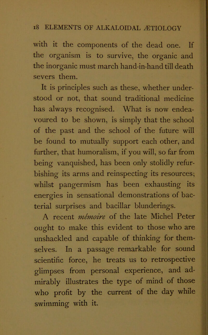 with it the components of the dead one. If the organism is to survive, the organic and the inorganic must march hand-in-hand till death severs them. It is principles such as these, whether under- stood or not, that sound traditional medicine has always recognised. What is now endea- voured to be shown, is simply that the school of the past and the school of the future will be found to mutually support each other, and further, that humoralism, if you will, so far from being vanquished, has been only stolidly refur- bishing its arms and reinspecting its resources; whilst pangermism has been exhausting its energies in sensational demonstrations of bac- terial surprises and bacillar blunderings. A recent mfonoire of the late Michel Peter ought to make this evident to those who are unshackled and capable of thinking for them- selves. In a passage remarkable for sound scientific force, he treats us to retrospective glimpses from personal experience, and ad- mirably illustrates the type of mind of those who profit by the current of the day while swimming with it.