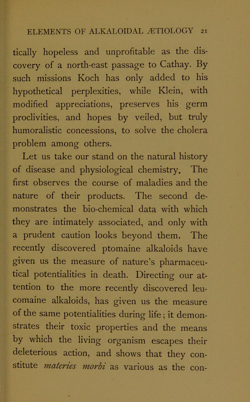 tically hopeless and unprofitable as the dis- covery of a north-east passage to Cathay. By such missions Koch has only added to his hypothetical perplexities, while Klein, with modified appreciations, preserves his germ proclivities, and hopes by veiled, but truly humoralistic concessions, to solve the cholera problem among others. Let us take our stand on the natural history of disease and physiological chemistry. The first observes the course of maladies and the nature of their products. The second de- monstrates the bio-chemical data with which they are intimately associated, and only with a prudent caution looks beyond them. The recently discovered ptomaine alkaloids have given us the measure of nature’s pharmaceu- tical potentialities in death. Directing our at- tention to the more recently discovered leu- comaine alkaloids, has given us the measure of the same potentialities during life; it demon- strates their toxic properties and the means by which the living organism escapes their deleterious action, and shows that they con- stitute materies morbi as various as the con-