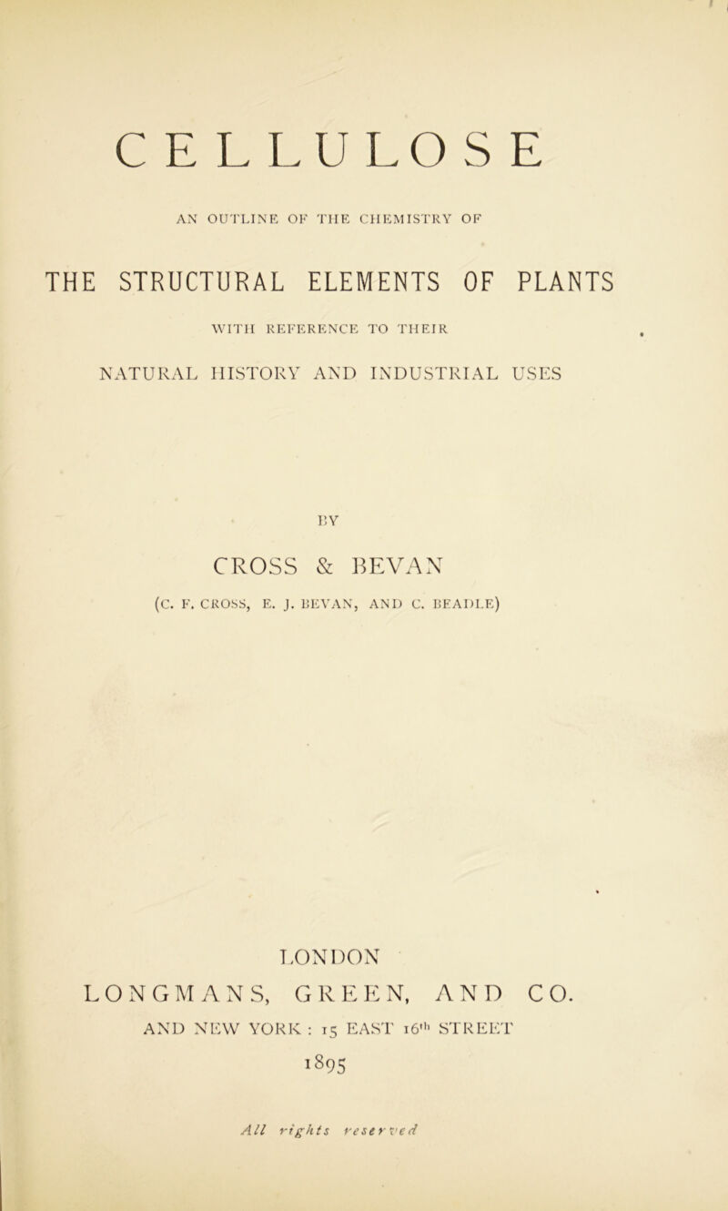 AN OUTLINE OF TIIE CHEMISTRY OF THE STRUCTURAL ELEMENTS OF PLANTS WITH REFERENCE TO THEIR NATURAL HISTORY AND INDUSTRIAL USES BY CROSS & BEVAN (c. F. CROSS, E. J. BEVAN, AND C. BEADLE) LONDON LONGMANS, GREEN, AND CO. AND NEW YORK : 13 EAST 16' STREET 189S All rights reserved