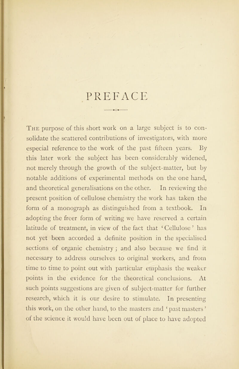 P R E F A C E •<>+- The purpose of this short work on a large subject is to con- solidate the scattered contributions of investigators, with more especial reference to the work of the past fifteen years. By this later work the subject has been considerably widened, not merely through the growth of the subject-matter, but by notable additions of experimental methods on the one hand, and theoretical generalisations on the other. In reviewing the present position of cellulose chemistry the work has taken the form of a monograph as distinguished from a textbook. In adopting the freer form of writing we have reserved a certain latitude of treatment, in view of the fact that ‘ Cellulose J has not yet been accorded a definite position in the specialised sections of organic chemistry ; and also because we find it necessary to address ourselves to original workers, and from time to time to point out with particular emphasis the weaker points in the evidence for the theoretical conclusions. At such points suggestions are given of subject-matter for further research, which it is our desire to stimulate. In presenting this work, on the other hand, to the masters and ‘ past masters ’ of the science it would have been out of place to have adopted