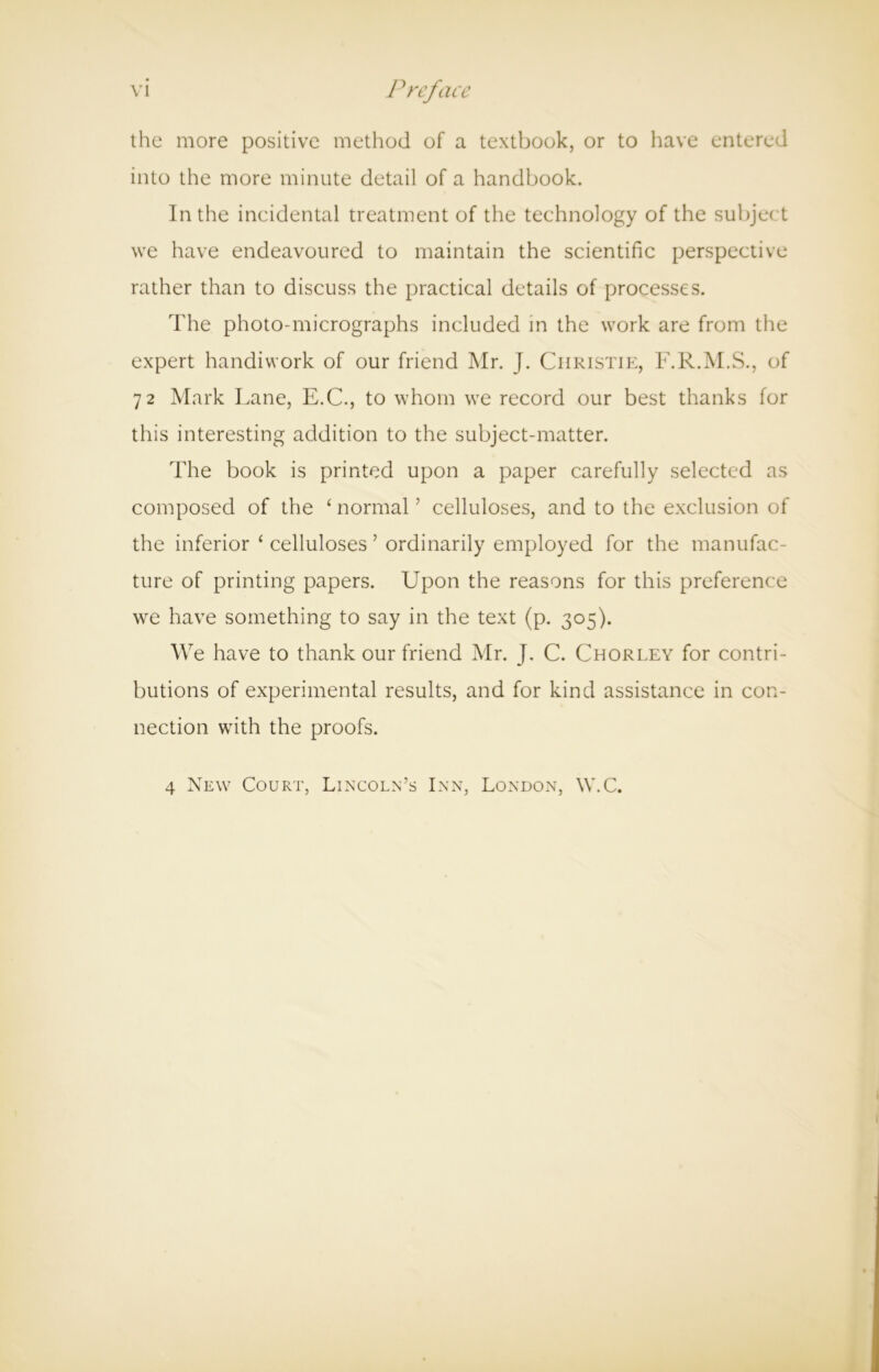VI Preface the more positive method of a textbook, or to have entered into the more minute detail of a handbook. In the incidental treatment of the technology of the subject we have endeavoured to maintain the scientific perspective rather than to discuss the practical details of processes. The photo-micrographs included in the work are from the expert handiwork of our friend Mr. J. Christie, F.R.M.S., of 72 Mark Lane, E.C., to whom we record our best thanks for this interesting addition to the subject-matter. The book is printed upon a paper carefully selected as composed of the ‘ normal ’ celluloses, and to the exclusion of the inferior ‘ celluloses ’ ordinarily employed for the manufac- ture of printing papers. Upon the reasons for this preference we have something to say in the text (p. 305). We have to thank our friend Mr. J. C. Chorley for contri- butions of experimental results, and for kind assistance in con- nection with the proofs. 4 New Court, Lincoln’s Inn, London, W.C.