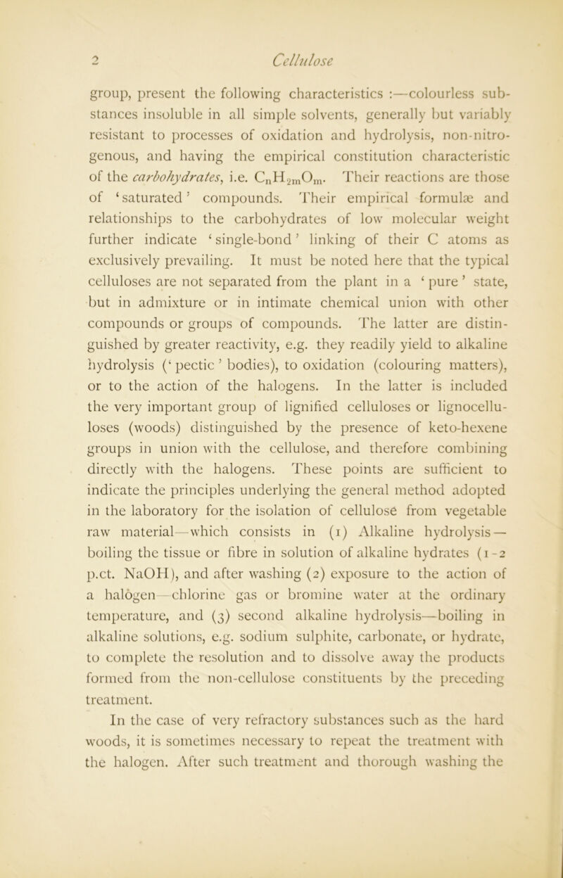 group, present the following characteristics :—colourless sub- stances insoluble in all simple solvents, generally but variably resistant to processes of oxidation and hydrolysis, non-nitro- genous, and having the empirical constitution characteristic of the carbohydrates, i.e. CnH2mOm. Their reactions are those of ‘ saturated5 compounds. Their empirical formulae and relationships to the carbohydrates of low molecular weight further indicate ‘ single-bond; linking of their C atoms as exclusively prevailing. It must be noted here that the typical celluloses are not separated from the plant in a 1 pure ’ state, but in admixture or in intimate chemical union with other compounds or groups of compounds. The latter are distin- guished by greater reactivity, e.g. they readily yield to alkaline hydrolysis (‘ pectic ’ bodies), to oxidation (colouring matters), or to the action of the halogens. In the latter is included the very important group of lignified celluloses or lignocellu- loses (woods) distinguished by the presence of keto-hexene groups in union with the cellulose, and therefore combining directly with the halogens. These points are sufficient to indicate the principles underlying the general method adopted in the laboratory for the isolation of cellulose from vegetable raw material—which consists in (i) Alkaline hydrolysis — boiling the tissue or fibre in solution of alkaline hydrates (1-2 p.ct. NaOH), and after washing (2) exposure to the action of a halogen—chlorine gas or bromine water at the ordinary temperature, and (3) second alkaline hydrolysis—boiling in alkaline solutions, e.g. sodium sulphite, carbonate, or hydrate, to complete the resolution and to dissolve away the products formed from the non-cellulose constituents by the preceding treatment. In the case of very refractory substances such as the hard woods, it is sometimes necessary to repeat the treatment with the halogen. After such treatment and thorough washing the