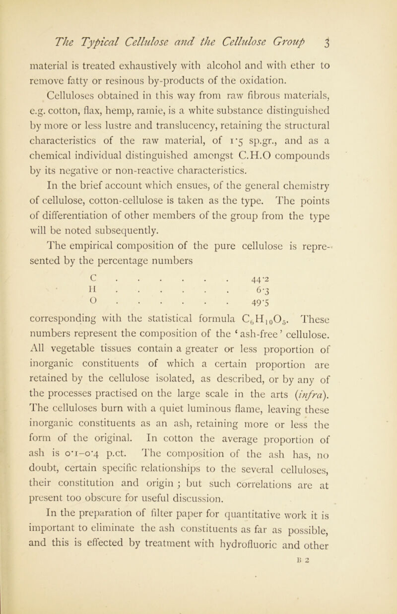 material is treated exhaustively with alcohol and with ether to remove fatty or resinous by-products of the oxidation. Celluloses obtained in this way from raw fibrous materials, e.g. cotton, flax, hemp, ramie, is a white substance distinguished by more or less lustre and translucency, retaining the structural characteristics of the raw material, of 1*5 sp.gr., and as a chemical individual distinguished amongst C.H.O compounds by its negative or non-reactive characteristics. In the brief account which ensues, of the general chemistry of cellulose, cotton-cellulose is taken as the type. The points of differentiation of other members of the group from the type will be noted subsequently. The empirical composition of the pure cellulose is repre- sented by the percentage numbers C ..... 44-2 H ..... 6 *3 0 49'5 corresponding with the statistical formula CbH10O5. These numbers represent the composition of the * ash-free ’ cellulose. All vegetable tissues contain a greater or less proportion of inorganic constituents of which a certain proportion are retained by the cellulose isolated, as described, or by any of the processes practised on the large scale in the arts (infra). The celluloses burn with a quiet luminous flame, leaving these inorganic constituents as an ash, retaining more or less the form of the original. In cotton the average proportion of ash is o*i-o-4 p.ct. The composition of the ash has, no doubt, certain specific relationships to the several celluloses, their constitution and origin ; but such correlations are at present too obscure for useful discussion. In the preparation of filter paper for quantitative work it is important to eliminate the ash constituents as far as possible, and this is effected by treatment with hydrofluoric and other