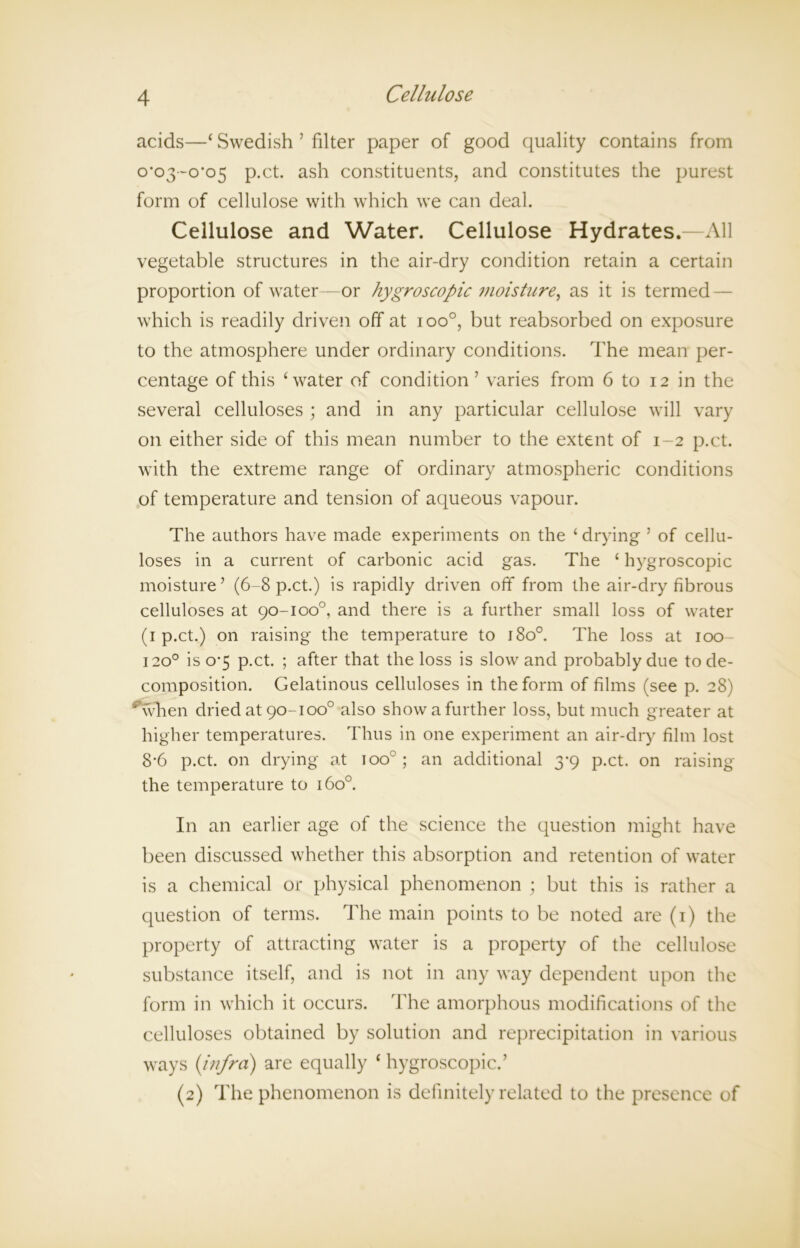 acids—£ Swedish 5 filter paper of good quality contains from o*o3~o'c>5 p.ct. ash constituents, and constitutes the purest form of cellulose with which we can deal. Cellulose and Water. Cellulose Hydrates.—All vegetable structures in the air-dry condition retain a certain proportion of water—or hygroscopic moisture, as it is termed — which is readily driven off at i oo°, but reabsorbed on exposure to the atmosphere under ordinary conditions. The mean per- centage of this ‘water of condition’ varies from 6 to 12 in the several celluloses ; and in any particular cellulose will vary on either side of this mean number to the extent of 1-2 p.ct. with the extreme range of ordinary atmospheric conditions of temperature and tension of aqueous vapour. The authors have made experiments on the ‘ drying ’ of cellu- loses in a current of carbonic acid gas. The 4 hygroscopic moisture’ (6-8 p.ct.) is rapidly driven off from the air-dry fibrous celluloses at 90-100°, and there is a further small loss of water (1 p.ct.) on raising the temperature to 1800. The loss at 100- 1200 is 0*5 p.ct. ; after that the loss is slow and probably due to de- composition. Gelatinous celluloses in the form of films (see p. 28) Avhen dried at 90-1 oo° also show a further loss, but much greater at higher temperatures. Thus in one experiment an air-dry film lost 8-6 p.ct. on drying at too0; an additional 3-9 p.ct. on raising the temperature to 1600. In an earlier age of the science the question might have been discussed whether this absorption and retention of water is a chemical or physical phenomenon ; but this is rather a question of terms. The main points to be noted are (1) the property of attracting water is a property of the cellulose substance itself, and is not in any way dependent upon the form in which it occurs. The amorphous modifications of the celluloses obtained by solution and reprecipitation in various ways {infra) are equally ‘ hygroscopic.’ (2) The phenomenon is definitely related to the presence of