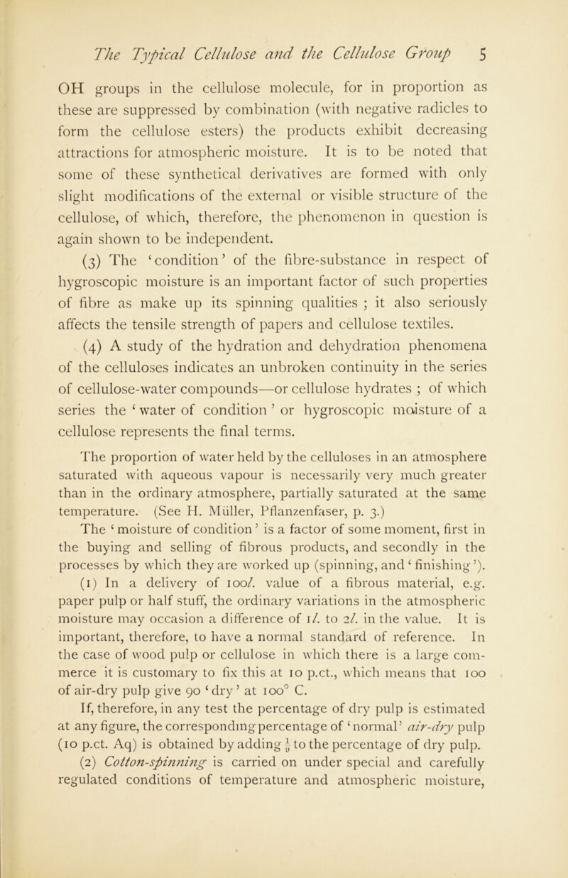 OH groups in the cellulose molecule, for in proportion as these are suppressed by combination (with negative radicles to form the cellulose esters) the products exhibit decreasing attractions for atmospheric moisture. It is to be noted that some of these synthetical derivatives are formed with only slight modifications of the external or visible structure of the cellulose, of which, therefore, the phenomenon in question is again shown to be independent. (3) The ‘ condition ’ of the fibre-substance in respect of hygroscopic moisture is an important factor of such properties of fibre as make up its spinning qualities ; it also seriously affects the tensile strength of papers and cellulose textiles. (4) A study of the hydration and dehydration phenomena of the celluloses indicates an unbroken continuity in the series of cellulose-water compounds—or cellulose hydrates ; of which series the £ water of condition ’ or hygroscopic moisture of a cellulose represents the final terms. The proportion of water held by the celluloses in an atmosphere saturated with aqueous vapour is necessarily very much greater than in the ordinary atmosphere, partially saturated at the same temperature. (See H. Muller, Pflanzenfaser, p. 3.) The ‘ moisture of condition ’ is a factor of some moment, first in the buying and selling of fibrous products, and secondly in the processes by which they are worked up (spinning, and ‘ finishing’). (1) In a delivery of 100/. value of a fibrous material, e.g. paper pulp or half stuff, the ordinary variations in the atmospheric moisture may occasion a difference of 1 /. to 2/. in the value. It is important, therefore, to have a normal standard of reference. In the case of wood pulp or cellulose in which there is a large com- merce it is customary to fix this at 10 p.ct., which means that 100 of air-dry pulp give 90 ‘dry’ at ioo° C. If, therefore, in any test the percentage of dry pulp is estimated at any figure, the corresponding percentage of ‘normal’ air-dry pulp (10 p.ct. Aq) is obtained by adding ] to the percentage of dry pulp. (2) Cotton-spinning is carried on under special and carefully regulated conditions of temperature and atmospheric moisture,