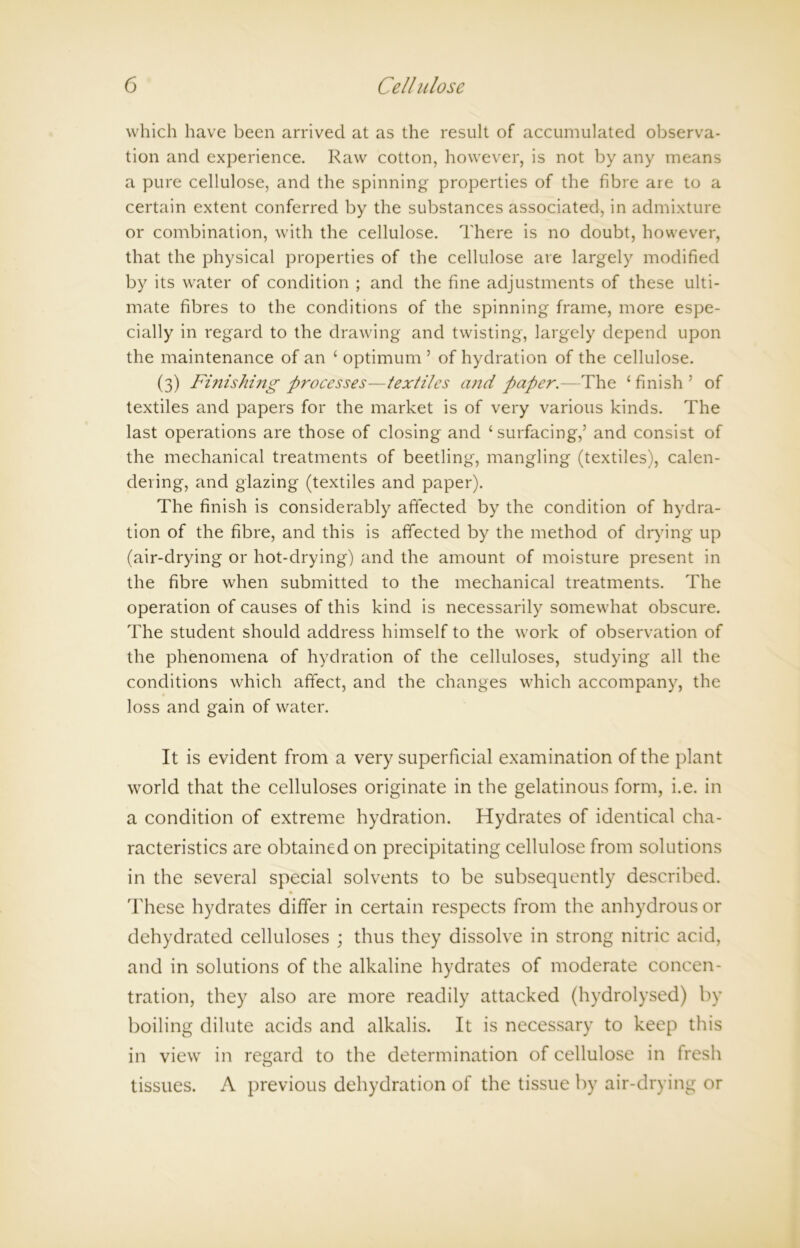 which have been arrived at as the result of accumulated observa- tion and experience. Raw cotton, however, is not by any means a pure cellulose, and the spinning properties of the fibre are to a certain extent conferred by the substances associated, in admixture or combination, with the cellulose. There is no doubt, however, that the physical properties of the cellulose are largely modified by its water of condition ; and the fine adjustments of these ulti- mate fibres to the conditions of the spinning frame, more espe- cially in regard to the drawing and twisting, largely depend upon the maintenance of an ‘ optimum 5 of hydration of the cellulose. (3) Fi?iishing processes—textiles and paper.—The 1 finish ’ of textiles and papers for the market is of very various kinds. The last operations are those of closing and ‘surfacing,’ and consist of the mechanical treatments of beetling, mangling (textiles), calen- dering, and glazing (textiles and paper). The finish is considerably affected by the condition of hydra- tion of the fibre, and this is affected by the method of drying up (air-drying or hot-drying) and the amount of moisture present in the fibre when submitted to the mechanical treatments. The operation of causes of this kind is necessarily somewhat obscure. The student should address himself to the work of observation of the phenomena of hydration of the celluloses, studying all the conditions which affect, and the changes which accompany, the loss and gain of water. It is evident from a very superficial examination of the plant world that the celluloses originate in the gelatinous form, i.e. in a condition of extreme hydration. Hydrates of identical cha- racteristics are obtained on precipitating cellulose from solutions in the several special solvents to be subsequently described. These hydrates differ in certain respects from the anhydrous or dehydrated celluloses ; thus they dissolve in strong nitric acid, and in solutions of the alkaline hydrates of moderate concen- tration, they also are more readily attacked (hydrolysed) by boiling dilute acids and alkalis. It is necessary to keep this in view in regard to the determination of cellulose in fresh tissues. A previous dehydration of the tissue by air-drying or