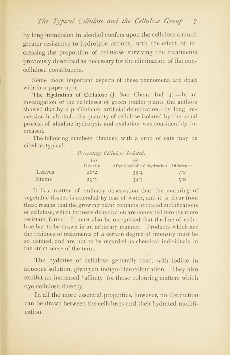 by long immersion in alcohol confers upon the cellulose a much greater resistance to hydrolytic actions, with the effect of in- creasing the proportion of cellulose surviving the treatments previously described as necessary for the elimination of the non- cellulose constituents. Some more important aspects of these phenomena are dealt with in a paper upon The Hydration of Cellulose (J. Soc. Chem. Ind. 4).—In an investigation of the celluloses of green fodder plants the authors showed that by a preliminary artificial dehydration—by long im- mersion in alcohol—the quantity of cellulose isolated by the usual process of alkaline hydrolysis and oxidation was considerably in- creased. The following numbers obtained with a crop of oats may be cited as typical. It is a matter of ordinary observation that the maturing of vegetable tissues is attended by loss of water, and it is clear from these results that the growing plant contains hydrated modifications of cellulose, which by mere dehydration are converted into the more resistant forms. It must also be recognised that the line of cellu- lose has to be drawn in an arbitrary manner. Products which are the residues of treatments of a certain degree of intensity must be so defined, and are not to be regarded as chemical individuals in the strict sense of the term. The hydrates of cellulose generally react with iodine in aqueous solution, giving an indigo-blue colouration. They also exhibit an increased ‘ affinity ’ for those colouring matters which dye cellulose directly. In all the more essential properties, however, no distinction can be drawn between the celluloses and their hydrated modifi- cation. Percentage Cellulose Isolated. C>) After alcoholic dehydration Difference Leaves Stems 35’4 34’5