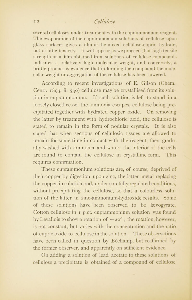 several celluloses under treatment with the cuprammonium reagent. The evaporation of the cuprammonium solutions of cellulose upon glass surfaces gives a film of the mixed cellulose-cupric hydrate, but of little tenacity. It will appear as we proceed that high tensile strength of a film obtained from solutions of cellulose compounds indicates a relatively high molecular weight, and conversely, a brittle product is evidence that in forming the compound the mole- cular weight or aggregation of the cellulose has been lowered. According to recent investigations of E. Gilson (Chem. Centr. 1893, ii. 530) cellulose maybe crystallised from its solu- tion in cuprammonium. If such solution is left to stand in a loosely closed vessel the ammonia escapes, cellulose being pre- cipitated together with hydrated copper oxide. On removing the latter by treatment with hydrochloric acid, the cellulose is stated to remain in the form of nodular crystals. It is also stated that when sections of cellulosic tissues are allowed to remain for some time in contact with the reagent, then gradu- ally washed with ammonia and water, the interior of the cells are found to contain the cellulose in crystalline form. This requires confirmation. These cuprammonium solutions are, of course, deprived of their copper by digestion upon zinc, the latter metal replacing the copper in solution and, under carefully regulated conditions, without precipitating the cellulose, so that a colourless solu- tion of the latter in zinc-ammonium-hydroxide results. Some of these solutions have been observed to be laevogyrate. Cotton cellulose in 1 p.ct. cuprammonium solution was found by Levallois to show a rotation of — 20° ; the rotation, however, is not constant, but varies with the concentration and the ratio of cupric oxide to cellulose in the solution. These observations have been called in question by Bechamp, but reaffirmed by the former observer, and apparently on sufficient evidence. On adding a solution of lead acetate to these solutions of cellulose a precipitate is obtained of a compound of cellulose