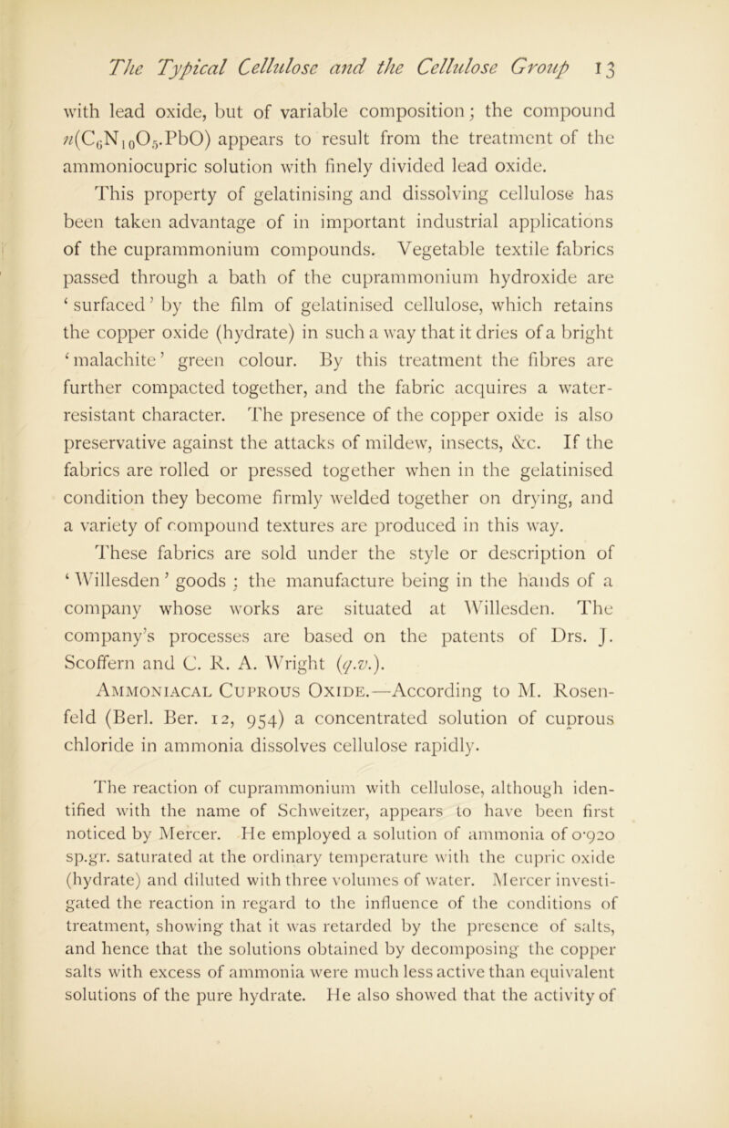 with lead oxide, but of variable composition; the compound «(C6N10O5.PbO) appears to result from the treatment of the ammoniocupric solution with finely divided lead oxide. This property of gelatinising and dissolving cellulose has been taken advantage of in important industrial applications of the cuprammonium compounds. Vegetable textile fabrics passed through a bath of the cuprammonium hydroxide are ‘ surfaced5 by the film of gelatinised cellulose, which retains the copper oxide (hydrate) in such a way that it dries of a bright ‘ malachite ’ green colour. By this treatment the fibres are further compacted together, and the fabric acquires a water- resistant character. The presence of the copper oxide is also preservative against the attacks of mildew, insects, &c. If the fabrics are rolled or pressed together when in the gelatinised condition they become firmly welded together on drying, and a variety of compound textures are produced in this way. These fabrics are sold under the style or description of ‘ Willesden ’ goods : the manufacture being in the hands of a company whose works are situated at Willesden. The company’s processes are based on the patents of Drs. J. Scoffern and C. R. A. Wright Cj-v.). Ammoniacal Cuprous Oxide.—According to M. Rosen- feld (Berk Ber. 12, 954) a concentrated solution of cuprous chloride in ammonia dissolves cellulose rapidly. The reaction of cuprammonium with cellulose, although iden- tified with the name of Schweitzer, appears to have been first noticed by Mercer. He employed a solution of ammonia of 0*920 sp.gr. saturated at the ordinary temperature with the cupric oxide (hydrate) and diluted with three volumes of water. Mercer investi- gated the reaction in regard to the influence of the conditions of treatment, showing that it was retarded by the presence of salts, and hence that the solutions obtained by decomposing the copper salts with excess of ammonia were much less active than ecpiivalent solutions of the pure hydrate. He also showed that the activity of