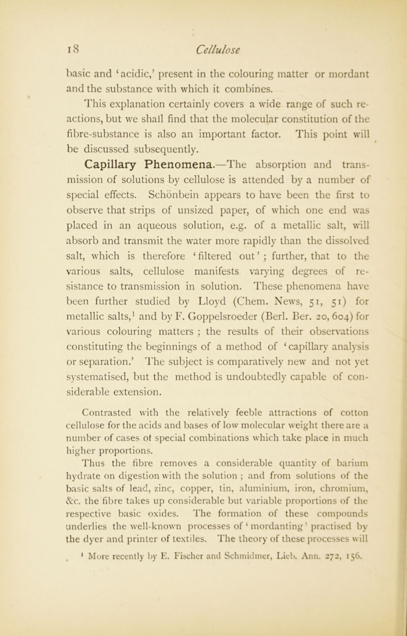 basic and ‘acidic,’ present in the colouring matter or mordant and the substance with w7hich it combines. This explanation certainly covers a wride range of such re- actions, but we shall find that the molecular constitution of the fibre-substance is also an important factor. This point will be discussed subsequently. Capillary Phenomena.—The absorption and trans- mission of solutions by cellulose is attended by a number of special effects. Schonbein appears to have been the first to observe that strips of unsized paper, of which one end was placed in an aqueous solution, e.g. of a metallic salt, will absorb and transmit the water more rapidly than the dissolved salt, which is therefore ‘ filtered out ’ ; further, that to the various salts, cellulose manifests varying degrees of re- sistance to transmission in solution. These phenomena have been further studied by Lloyd (Chem. News, 51, 51) for metallic salts,1 and by F. Goppelsroeder (Berl. Ber. 20, 604) for various colouring matters ; the results of their observations constituting the beginnings of a method of ‘ capillary analysis or separation.’ The subject is comparatively new7 and not yet systematised, but the method is undoubtedly capable of con- siderable extension. Contrasted with the relatively feeble attractions of cotton cellulose for the acids and bases of low molecular weight there are a number of cases ot special combinations which take place in much higher proportions. Thus the fibre removes a considerable quantity of barium hydrate on digestion with the solution ; and from solutions of the basic salts of lead, zinc, copper, tin, aluminium, iron, chromium, &c. the fibre takes up considerable but variable proportions of the respective basic oxides. The formation of these compounds underlies the well-known processes of ‘ mordanting ’ practised by the dyer and printer of textiles. The theory of these processes will ' More recently by E. Fischer and Schmidmer, Lieb. Ann. 272, 156.