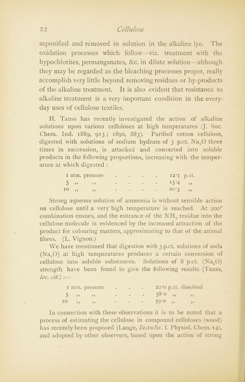 saponified and removed in solution in the alkaline lye. The oxidation processes which follow—viz. treatment with the hypochlorites, permanganates, &c. in dilute solution —although they may be regarded as the bleaching processes proper, really accomplish very little beyond removing residues or by-products of the alkaline treatment. It is also evident that resistance to alkaline treatment is a very important condition in the every- day uses of cellulose textiles. H. Tauss has recently investigated the action of alkaline solutions upon various celluloses at high temperatures (J. Soc. Chem. Ind. 1889, 913 ; 1890, 883). Purified cotton cellulose, digested with solutions of sodium hydrate of 3 p.ct. Na20 three times in succession, is attacked and converted into soluble products in the following proportions, increasing with the temper- ature at which digested : Strong aqueous solution of ammonia is without sensible action on cellulose until a very high temperature is reached. At 200° combination ensues, and the entrance of the NH, residue into the cellulose molecule is evidenced by the increased attraction of the product for colouring matters, approximating to that of the animal fibres. (L. Vignon.) We have mentioned that digestion with 3 p.ct. solutions of soda (Na.,0) at high temperatures produces a certain conversion of cellulose into soluble substances. Solutions of 8 p.ct. (Na20) strength have been found to give the following results (Tauss, loc. cit.) :— In connection with these observations it is to be noted that a process of estimating the cellulose in compound celluloses (wood) has recently been proposed (Lange, Zedschr. f. Physiol. Chem.-14), and adopted by other observers, based upon the action of strong 1 atm. pressure 5 ” ” 99 99 i atm. pressure 5 9 9 99 22‘O p.ct. dissolved 5^ o 99 99 59'° 99 99