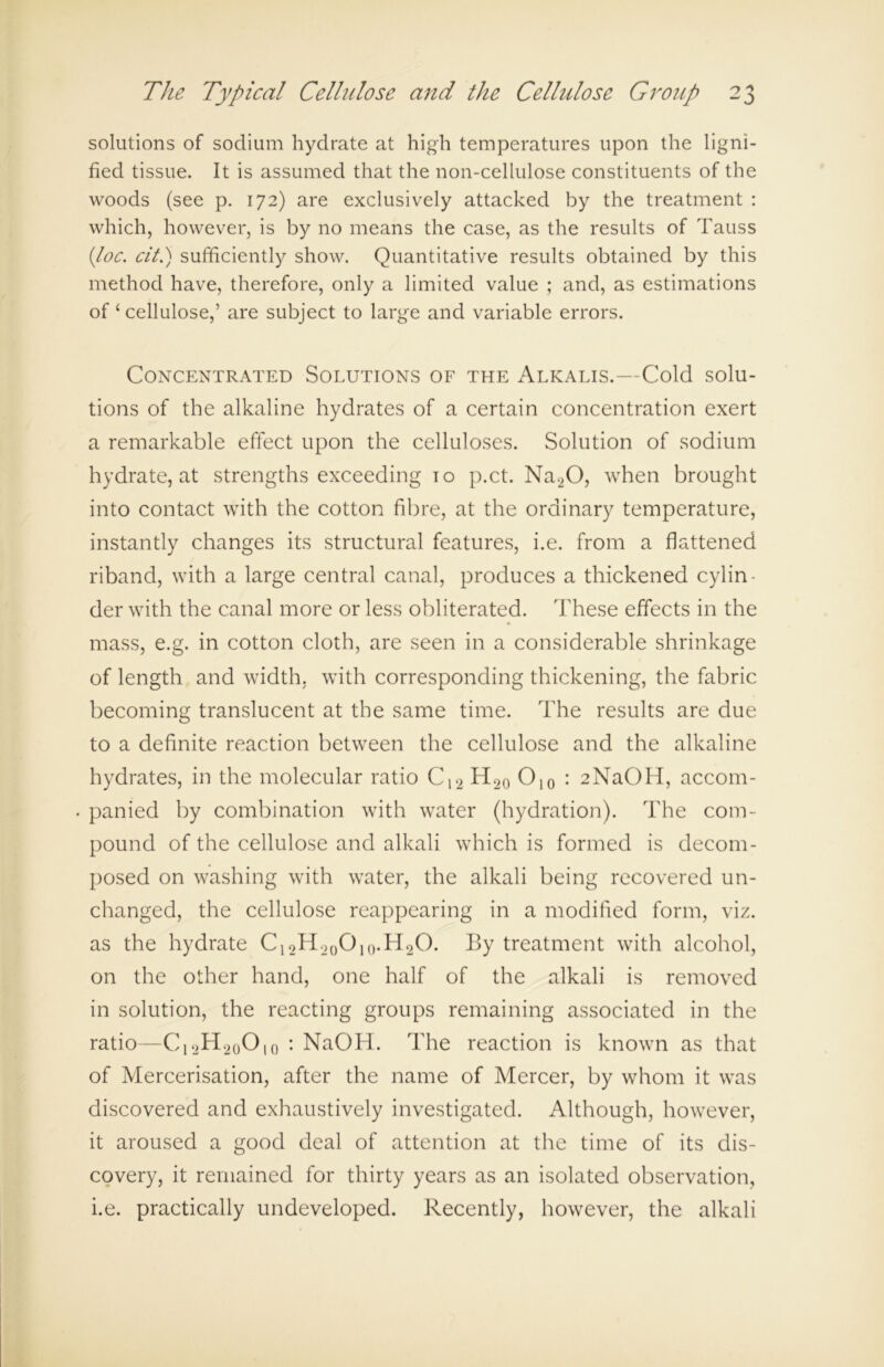 solutions of sodium hydrate at high temperatures upon the ligni- fied tissue. It is assumed that the non-cellulose constituents of the woods (see p. 172) are exclusively attacked by the treatment : which, however, is by no means the case, as the results of Tauss {loc. cit.) sufficiently show. Quantitative results obtained by this method have, therefore, only a limited value ; and, as estimations of ‘ cellulose,’ are subject to large and variable errors. Concentrated Solutions of the Alkalis.—Cold solu- tions of the alkaline hydrates of a certain concentration exert a remarkable effect upon the celluloses. Solution of sodium hydrate, at strengths exceeding to p.ct. Na20, when brought into contact with the cotton fibre, at the ordinary temperature, instantly changes its structural features, i.e. from a flattened riband, with a large central canal, produces a thickened cylin- der with the canal more or less obliterated. These effects in the mass, e.g. in cotton cloth, are seen in a considerable shrinkage of length and width, with corresponding thickening, the fabric becoming translucent at the same time. The results are due to a definite reaction between the cellulose and the alkaline hydrates, in the molecular ratio C12 H20 O10 : 2NaOH, accom- panied by combination with water (hydration). The com- pound of the cellulose and alkali which is formed is decom- posed on washing with water, the alkali being recovered un- changed, the cellulose reappearing in a modified form, viz. as the hydrate C12H20O10.H2O. By treatment with alcohol, on the other hand, one half of the alkali is removed in solution, the reacting groups remaining associated in the ratio—C12H20O io : NaOH. The reaction is known as that of Mercerisation, after the name of Mercer, by whom it was discovered and exhaustively investigated. Although, however, it aroused a good deal of attention at the time of its dis- covery, it remained for thirty years as an isolated observation, i.e. practically undeveloped. Recently, however, the alkali