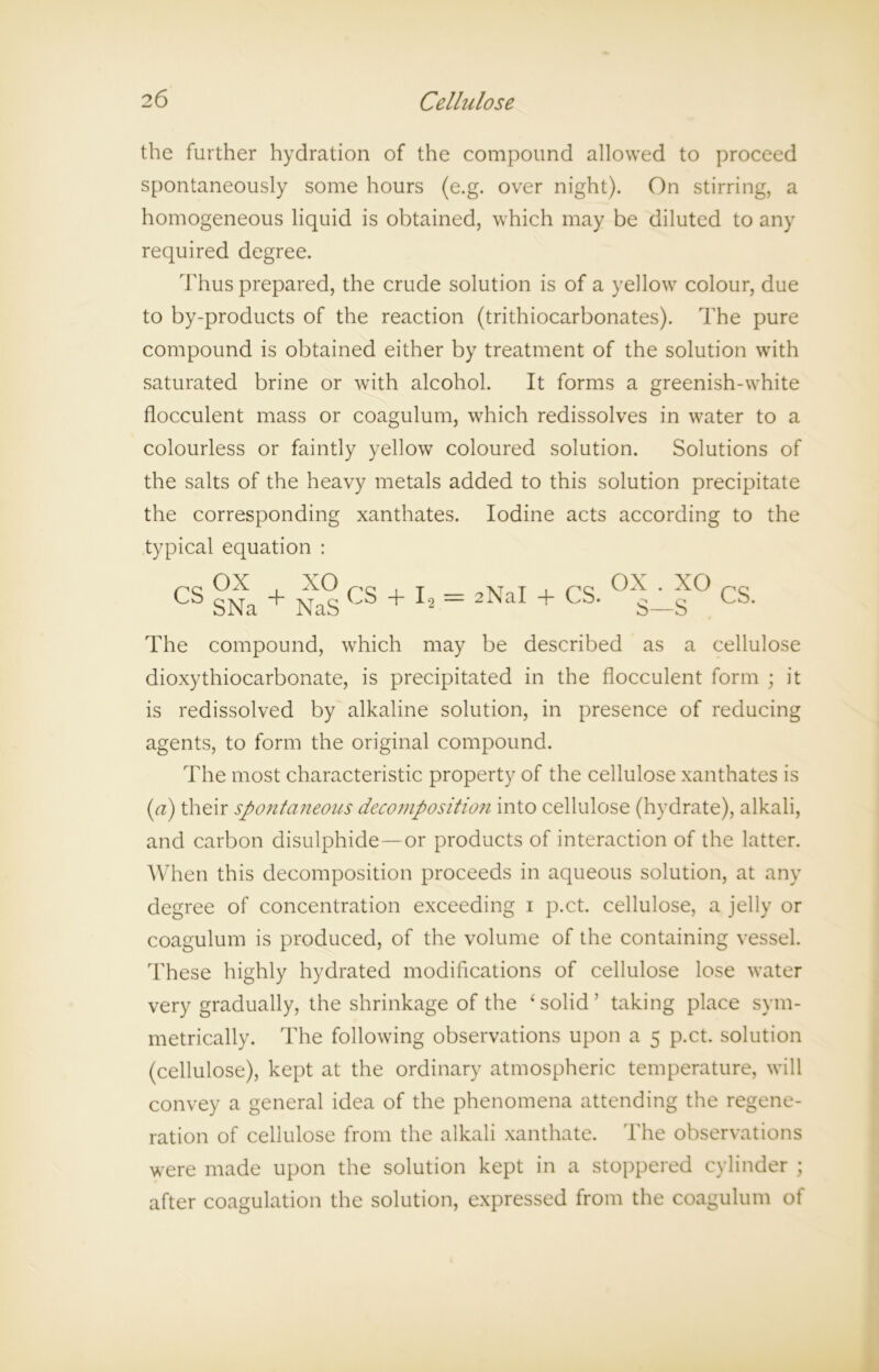 the further hydration of the compound allowed to proceed spontaneously some hours (e.g. over night). On stirring, a homogeneous liquid is obtained, which may be diluted to any required degree. Thus prepared, the crude solution is of a yellow colour, due to by-products of the reaction (trithiocarbonates). The pure compound is obtained either by treatment of the solution with saturated brine or with alcohol. It forms a greenish-white flocculent mass or coagulum, which redissolves in water to a colourless or faintly yellow coloured solution. Solutions of the salts of the heavy metals added to this solution precipitate the corresponding xanthates. Iodine acts according to the typical equation : CS SNa + CS + = 2NaI + CS‘ °S- xo CS. The compound, which may be described as a cellulose dioxythiocarbonate, is precipitated in the flocculent form ; it is redissolved by alkaline solution, in presence of reducing agents, to form the original compound. The most characteristic property of the cellulose xanthates is (a) their spontaneous decomposition into cellulose (hydrate), alkali, and carbon disulphide—or products of interaction of the latter. When this decomposition proceeds in aqueous solution, at any degree of concentration exceeding i p.ct. cellulose, a jelly or coagulum is produced, of the volume of the containing vessel. These highly hydrated modifications of cellulose lose water very gradually, the shrinkage of the ‘solid’ taking place sym- metrically. The following observations upon a 5 p.ct. solution (cellulose), kept at the ordinary atmospheric temperature, will convey a general idea of the phenomena attending the regene- ration of cellulose from the alkali xanthate. The observations were made upon the solution kept in a stoppered cylinder ; after coagulation the solution, expressed from the coagulum of