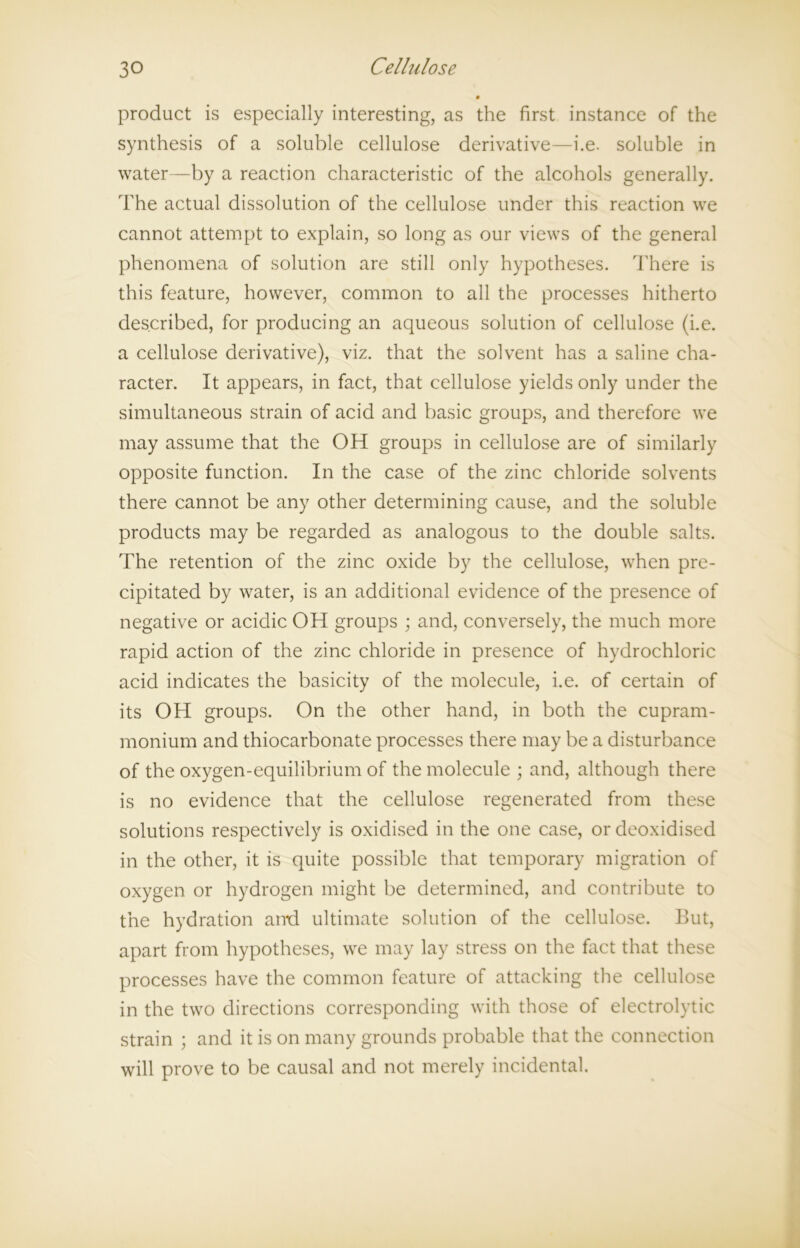 product is especially interesting, as the first instance of the synthesis of a soluble cellulose derivative—i.e. soluble in water—by a reaction characteristic of the alcohols generally. The actual dissolution of the cellulose under this reaction we cannot attempt to explain, so long as our views of the general phenomena of solution are still only hypotheses. There is this feature, however, common to all the processes hitherto described, for producing an aqueous solution of cellulose (i.e. a cellulose derivative), viz. that the solvent has a saline cha- racter. It appears, in fact, that cellulose yields only under the simultaneous strain of acid and basic groups, and therefore we may assume that the OH groups in cellulose are of similarly opposite function. In the case of the zinc chloride solvents there cannot be any other determining cause, and the soluble products may be regarded as analogous to the double salts. The retention of the zinc oxide by the cellulose, when pre- cipitated by water, is an additional evidence of the presence of negative or acidic OH groups ; and, conversely, the much more rapid action of the zinc chloride in presence of hydrochloric acid indicates the basicity of the molecule, i.e. of certain of its OH groups. On the other hand, in both the cupram- monium and thiocarbonate processes there may be a disturbance of the oxygen-equilibrium of the molecule ; and, although there is no evidence that the cellulose regenerated from these solutions respectively is oxidised in the one case, or deoxidised in the other, it is quite possible that temporary migration of oxygen or hydrogen might be determined, and contribute to the hydration ami ultimate solution of the cellulose. But, apart from hypotheses, we may lay stress on the fact that these processes have the common feature of attacking the cellulose in the two directions corresponding with those of electrolytic strain ; and it is on many grounds probable that the connection will prove to be causal and not merely incidental.