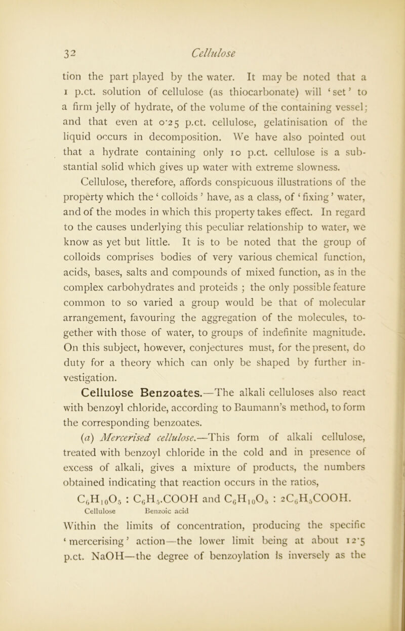 tion the part played by the water. It may be noted that a i p.ct. solution of cellulose (as thiocarbonate) will ‘ set5 to a firm jelly of hydrate, of the volume of the containing vessel ; and that even at 0*25 p.ct. cellulose, gelatinisation of the liquid occurs in decomposition. We have also pointed out that a hydrate containing only 10 p.ct. cellulose is a sub- stantial solid which gives up water with extreme slowness. Cellulose, therefore, affords conspicuous illustrations of the property which the ‘ colloids ’ have, as a class, of ‘ fixing5 water, and of the modes in which this property takes effect. In regard to the causes underlying this peculiar relationship to water, we know as yet but little. It is to be noted that the group of colloids comprises bodies of very various chemical function, acids, bases, salts and compounds of mixed function, as in the complex carbohydrates and proteids ; the only possible feature common to so varied a group would be that of molecular arrangement, favouring the aggregation of the molecules, to- gether with those of water, to groups of indefinite magnitude. On this subject, however, conjectures must, for the present, do duty for a theory which can only be shaped by further in- vestigation. Cellulose Benzoates.—The alkali celluloses also react with benzoyl chloride, according to Baumann’s method, to form the corresponding benzoates. (a) Mercerised celhilose.—This form of alkali cellulose, treated with benzoyl chloride in the cold and in presence of excess of alkali, gives a mixture of products, the numbers obtained indicating that reaction occurs in the ratios, CgH10O5 : C(5H5.COOH and C6H10O5 : 2C6H,COOH. Cellulose Benzoic acid Within the limits of concentration, producing the specific ‘mercerising’ action—the lower limit being at about 12*5 p.ct. NaOH—the degree of benzoylation is inversely as the