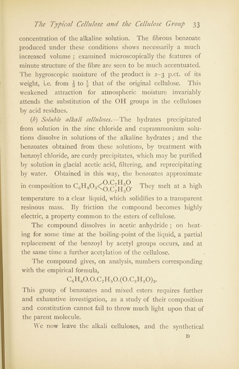 concentration of the alkaline solution. The fibrous benzoate produced under these conditions shows necessarily a much increased volume ; examined microscopically the features of minute structure of the fibre are seen to be much accentuated. The hygroscopic moisture of the product is 2-3 p.ct. of its weight, i.e. from J to f that of the original cellulose. This weakened attraction for atmospheric moisture invariably attends the substitution of the OH groups in the celluloses by acid residues. (b) Soluble alkali celluloses.—The hydrates precipitated from solution in the zinc chloride and cuprammonium solu- tions dissolve in solutions of the alkaline hydrates ; and the benzoates obtained from these solutions, bv treatment with benzoyl chloride, are curdy precipitates, which may be purified by solution in glacial acetic acid, filtering, and reprecipitating by water. Obtained in this way, the benzoates approximate A p U O in composition to C6H803<^Q*Q7p^5Q. They melt at a high temperature to a clear liquid, which solidifies to a transparent resinous mass. By friction the compound becomes highly electric, a property common to the esters of cellulose. The compound dissolves in acetic anhydride ; on heat- ing for some time at the boiling-point of the liquid, a partial replacement of the benzoyl by acetyl groups occurs, and at the same time a further acetylation of the cellulose. The compound gives, on analysis, numbers corresponding with the empirical formula, C6H60.0.C7H50.(0.C2H;j0)3. This group of benzoates and mixed esters requires further and exhaustive investigation, as a study of their composition and constitution cannot fail to throw much light upon that of the parent molecule. We now leave the alkali celluloses, and the synthetical D