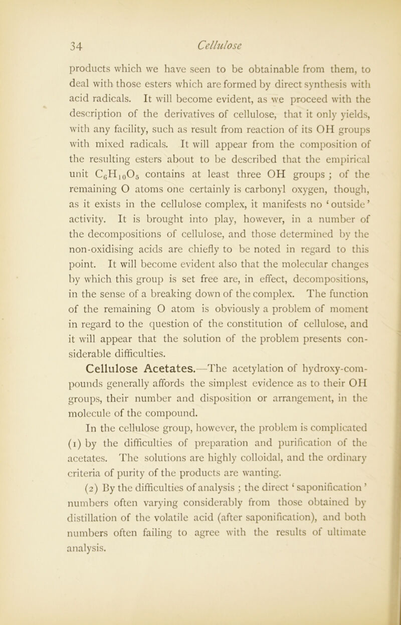 products which we have seen to be obtainable from them, to deal with those esters which are formed by direct synthesis with acid radicals. It will become evident, as we proceed with the description of the derivatives of cellulose, that it only yields, with any facility, such as result from reaction of its OH groups with mixed radicals. It will appear from the composition of the resulting esters about to be described that the empirical unit C6H10O5 contains at least three OH groups ; of the remaining O atoms one certainly is carbonyl oxygen, though, as it exists in the cellulose complex, it manifests no ‘outside’ activity. It is brought into play, however, in a number of the decompositions of cellulose, and those determined by the non-oxidising acids are chiefly to be noted in regard to this point. It will become evident also that the molecular changes by which this group is set free are, in effect, decompositions, in the sense of a breaking down of the complex. The function of the remaining O atom is obviously a problem of moment in regard to the question of the constitution of cellulose, and it will appear that the solution of the problem presents con- siderable difficulties. Cellulose Acetates.—The acetylation of hydroxy-com- pounds generally affords the simplest evidence as to their OH groups, their number and disposition or arrangement, in the molecule of the compound. In the cellulose group, however, the problem is complicated (i) by the difficulties of preparation and purification of the acetates. The solutions are highly colloidal, and the ordinary criteria of purity of the products are wanting. (2) By the difficulties of analysis ; the direct ‘ saponification ’ numbers often varying considerably from those obtained by distillation of the volatile acid (after saponification), and both numbers often failing to agree with the results of ultimate analysis.