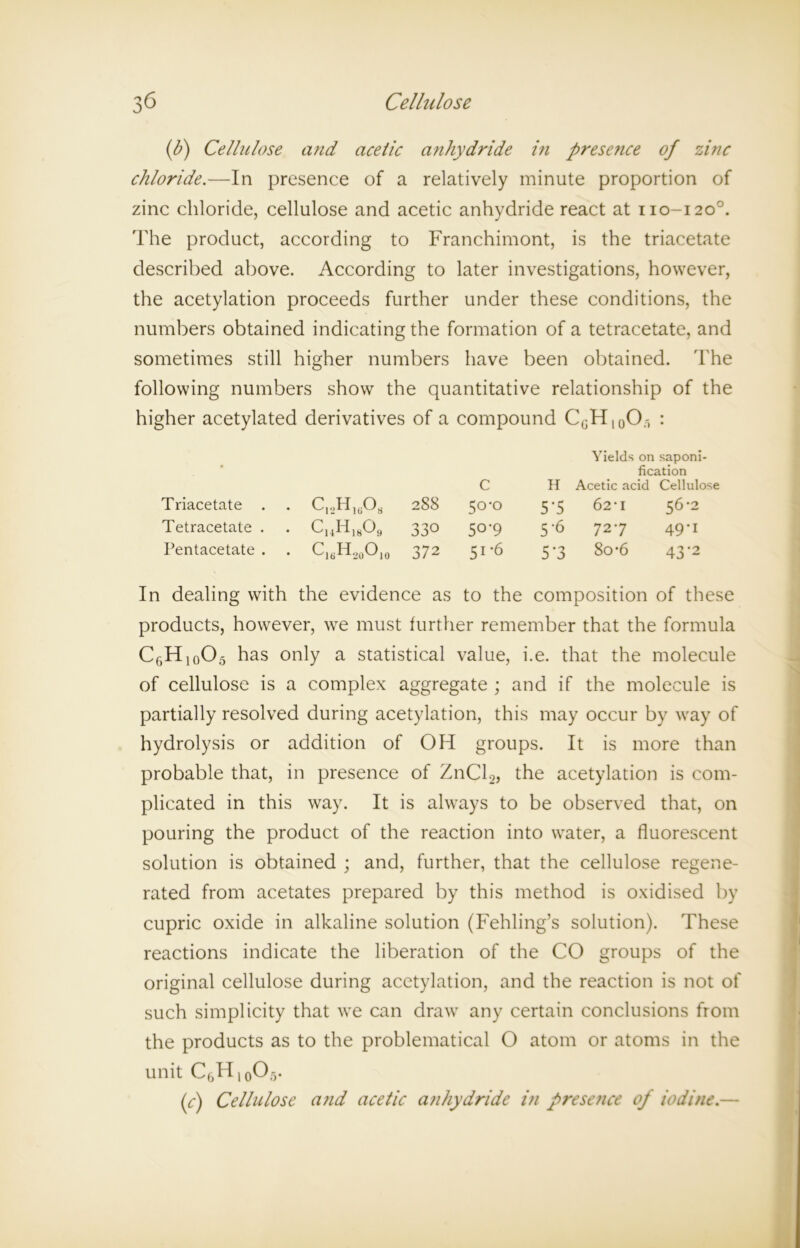 (b) Cellulose and acetic anhydride i?i presence of zinc chloride.—In presence of a relatively minute proportion of zinc chloride, cellulose and acetic anhydride react at no-1200. The product, according to Franchimont, is the triacetate described above. According to later investigations, however, the acetylation proceeds further under these conditions, the numbers obtained indicating the formation of a tetracetate, and sometimes still higher numbers have been obtained. The following numbers show the quantitative relationship of the higher acetylated derivatives of a compound CGH10O.-, : Yields on saponi- fication c H Acetic acid Cellulose Triacetate . . c12h16o8 288 5°'° 5’5 62*1 56-2 Tetracetate . • cI4H18o9 330 50-9 5-6 727 49-1 Pentacetate . . C16H20O,0 372 51-6 5*3 8o*6 43‘2 In dealing with the evidence as to the composition of these products, however, we must further remember that the formula C6H10O5 has only a statistical value, i.e. that the molecule of cellulose is a complex aggregate ; and if the molecule is partially resolved during acetylation, this may occur by way of hydrolysis or addition of OH groups. It is more than probable that, in presence of ZnCl2, the acetylation is com- plicated in this way. It is always to be observed that, on pouring the product of the reaction into water, a fluorescent solution is obtained ; and, further, that the cellulose regene- rated from acetates prepared by this method is oxidised by cupric oxide in alkaline solution (Fehling’s solution). These reactions indicate the liberation of the CO groups of the original cellulose during acetylation, and the reaction is not of such simplicity that we can draw any certain conclusions from the products as to the problematical O atom or atoms in the unit C6H10O5. (c) Cellulose and acetic anhydride in presence of iodine.—