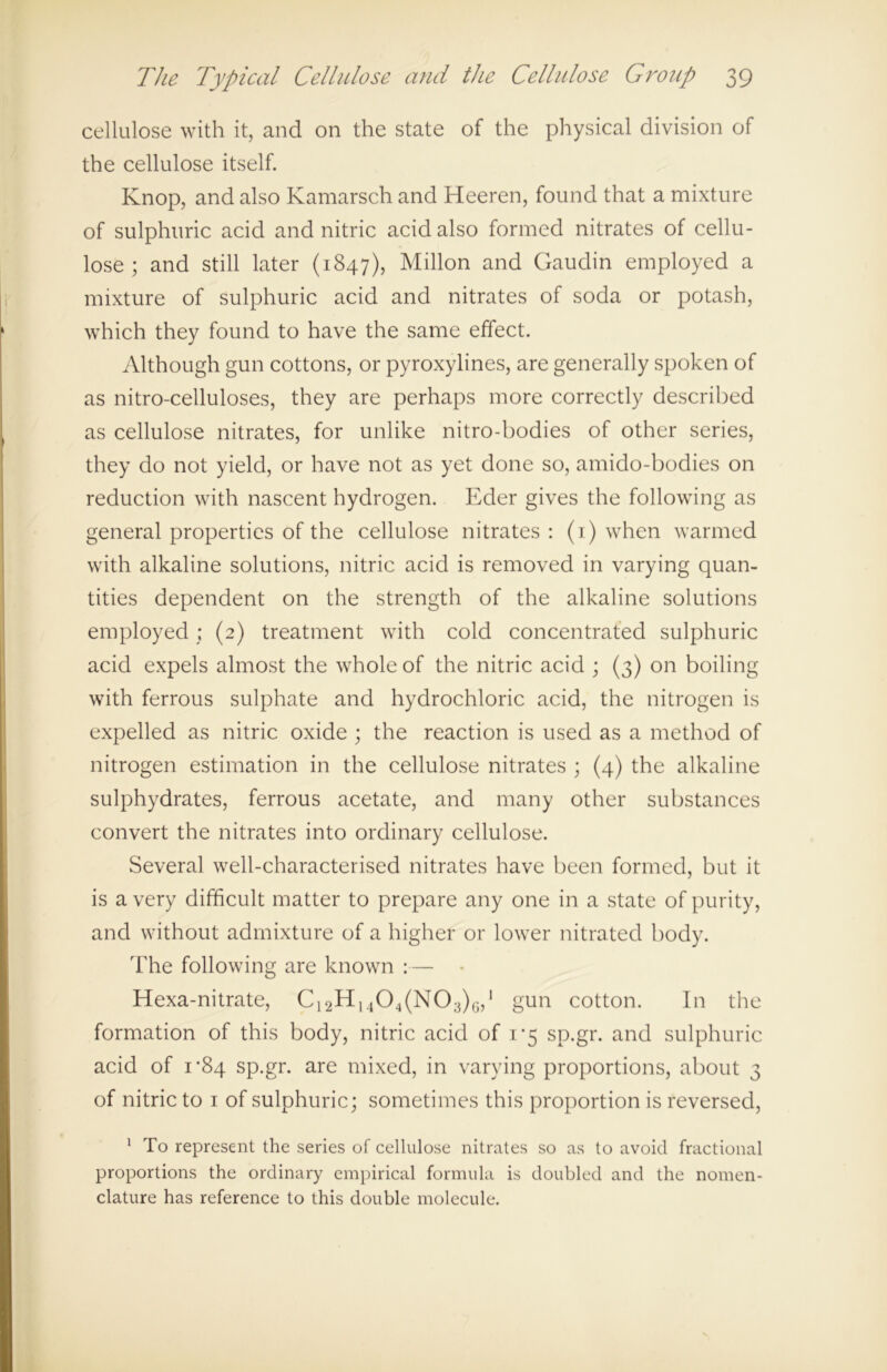 cellulose with it, and on the state of the physical division of the cellulose itself. Knop, and also Kamarsch and Heeren, found that a mixture of sulphuric acid and nitric acid also formed nitrates of cellu- lose ; and still later (1847), Millon and Gaudin employed a mixture of sulphuric acid and nitrates of soda or potash, which they found to have the same effect. Although gun cottons, or pyroxylines, are generally spoken of as nitro-celluloses, they are perhaps more correctly described as cellulose nitrates, for unlike nitro-bodies of other series, they do not yield, or have not as yet done so, amido-bodies on reduction with nascent hydrogen. Eder gives the following as general properties of the cellulose nitrates : (1) when warmed with alkaline solutions, nitric acid is removed in varying quan- tities dependent on the strength of the alkaline solutions employed ; (2) treatment with cold concentrated sulphuric acid expels almost the whole of the nitric acid ; (3) on boiling with ferrous sulphate and hydrochloric acid, the nitrogen is expelled as nitric oxide ; the reaction is used as a method of nitrogen estimation in the cellulose nitrates ; (4) the alkaline sulphydrates, ferrous acetate, and many other substances convert the nitrates into ordinary cellulose. Several well-characterised nitrates have been formed, but it is a very difficult matter to prepare any one in a state of purity, and without admixture of a higher or lower nitrated body. The following are known :— Hexa-nitrate, C12H1404(N03)G,1 gun cotton. In the formation of this body, nitric acid of 1*5 sp.gr. and sulphuric acid of 1*84 sp.gr. are mixed, in varying proportions, about 3 of nitric to 1 of sulphuric; sometimes this proportion is reversed, 1 To represent the series of cellulose nitrates so as to avoid fractional proportions the ordinary empirical formula is doubled and the nomen- clature has reference to this double molecule.