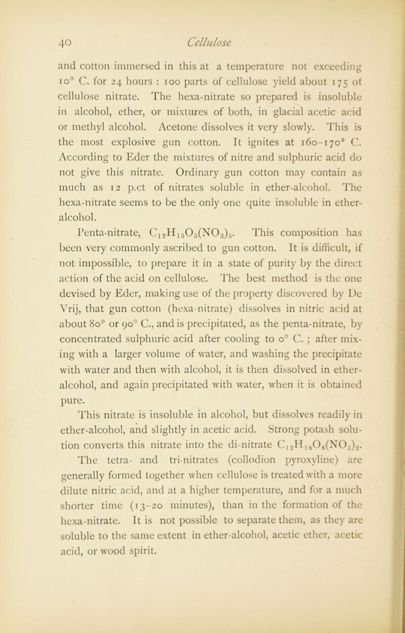 and cotton immersed in this at a temperature not exceeding io° C. for 24 hours : 100 parts of cellulose yield about 175 ot cellulose nitrate. The hexa-nitrate so prepared is insoluble in alcohol, ether, or mixtures of both, in glacial acetic acid or methyl alcohol. Acetone dissolves it very slowly. This is the most explosive gun cotton. It ignites at 160-170° C. According to Eder the mixtures of nitre and sulphuric acid do not give this nitrate. Ordinary gun cotton may contain as much as 12 p.ct of nitrates soluble in ether-alcohol. The hexa-nitrate seems to be the only one quite insoluble in ether- alcohol. Penta-nitrate, C1oH1r105(N03)-). This composition has been very commonly ascribed to gun cotton. It is difficult, if not impossible, to prepare it in a state of purity by the direct action of the acid on cellulose. The best method is the one devised by Eder, making use of the property discovered by De Vrij, that gun cotton (hexa-nitrate) dissolves in nitric acid at about 8o° or 90° C., and is precipitated, as the penta-nitrate, by concentrated sulphuric acid after cooling to o° C. ; after mix- ing with a larger volume of water, and washing the precipitate with water and then with alcohol, it is then dissolved in ether- alcohol, and again precipitated with water, when it is obtained pure. This nitrate is insoluble in alcohol, but dissolves readily in ether-alcohol, and slightly in acetic acid. Strong potash solu- tion converts this nitrate into the di-nitrate Cl2H1808(N03).2. The tetra- and tri-nitrates (collodion pyroxyline) are generally formed together when cellulose is treated with a more dilute nitric acid, and at a higher temperature, and for a much shorter time (13-20 minutes), than in the formation of the hexa-nitrate. It is not possible to separate them, as they are soluble to the same extent in ether-alcohol, acetic ether, acetic acid, or wood spirit.