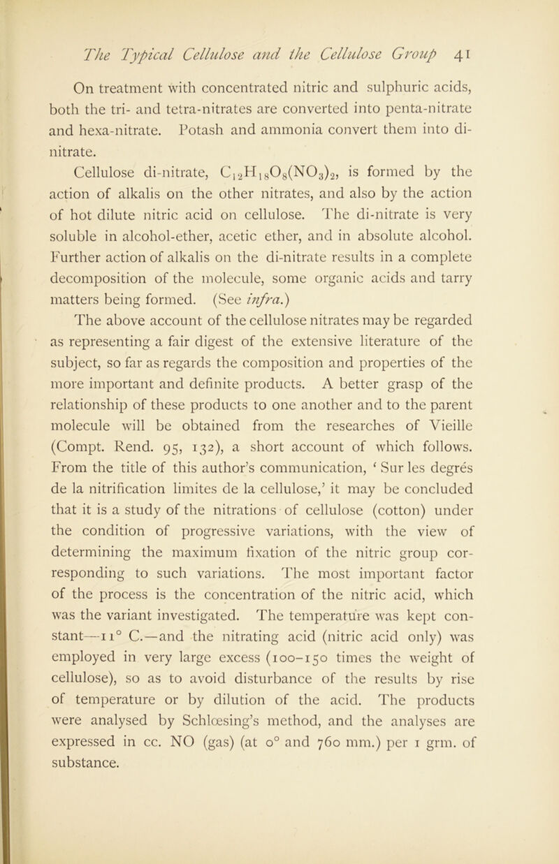 On treatment with concentrated nitric and sulphuric acids, both the tri- and tetra-nitrates are converted into penta-nitrate and hexa-nitrate. Potash and ammonia convert them into di- nitrate. Cellulose di-nitrate, C12Ff1808(N03)2, is formed by the action of alkalis on the other nitrates, and also by the action of hot dilute nitric acid on cellulose. The di-nitrate is very soluble in alcohol-ether, acetic ether, and in absolute alcohol. Further action of alkalis on the di-nitrate results in a complete decomposition of the molecule, some organic acids and tarry matters being formed. (See infra.) The above account of the cellulose nitrates may be regarded as representing a fair digest of the extensive literature of the subject, so far as regards the composition and properties of the more important and definite products. A better grasp of the relationship of these products to one another and to the parent molecule will be obtained from the researches of Vieille (Compt. Rend. 95, 132), a short account of which follows. From the title of this author’s communication, ‘ Sur les degres de la nitrification limites de la cellulose,’ it may be concluded that it is a study of the nitrations of cellulose (cotton) under the condition of progressive variations, with the view of determining the maximum fixation of the nitric group cor- responding to such variations. The most important factor of the process is the concentration of the nitric acid, which was the variant investigated. The temperature was kept con- stant—n° C.—and the nitrating acid (nitric acid only) was employed in very large excess (100-150 times the weight of cellulose), so as to avoid disturbance of the results by rise of temperature or by dilution of the acid. The products were analysed by Schloesing’s method, and the analyses are expressed in cc. NO (gas) (at o° and 760 mm.) per 1 grm. of substance.