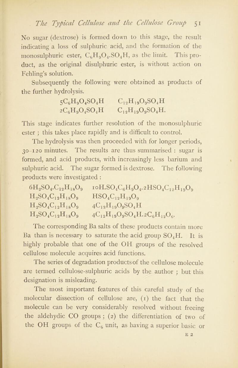 No sugar (dextrose) is formed down to this stage, the result indicating a loss of sulphuric acid, and the formation of the monosulphuric ester, C0H9O4.SO4H, as the limit. This pro- duct, as the original disulphuric ester, is without action on Fehling’s solution. Subsequently the following were obtained as products of the further hydrolysis. 5c6h9o4so4h c12h19o9so4h 2C6h9o4so4h c12h19o9so4h. This stage indicates further resolution of the monosulphuric ester ; this takes place rapidly and is difficult to control. The hydrolysis was then proceeded with for longer periods, 30-120 minutes. The results are thus summarised : sugar is formed, and acid products, with increasingly less barium and sulphuric acid. The sugar formed is dextrose. The following products were investigated : 6H2S04.C12H1809 ioH.S04C6H904.2HS04C12H1909 H2S04C12H1809 HS04Cl2H]909 h2so4c12h18o9 4C12H1909S04H H2S04C12H1809 4Ci2H1909S04H.2C6H12Qg. The corresponding Ba salts of these products contain more Ba than is necessary to saturate the acid group SO ,H. It is highly probable that one of the OH groups of the resolved cellulose molecule acquires acid functions. The series of degradation products of the cellulose molecule are termed cellulose-sulphuric acids by the author ; but this designation is misleading. The most important features of this careful study of the molecular dissection of cellulose are, (1) the fact that the molecule can be very considerably resolved without freeing the aldehydic CO groups ; (2) the differentiation of two of the OH groups of the CG unit, as having a superior basic or