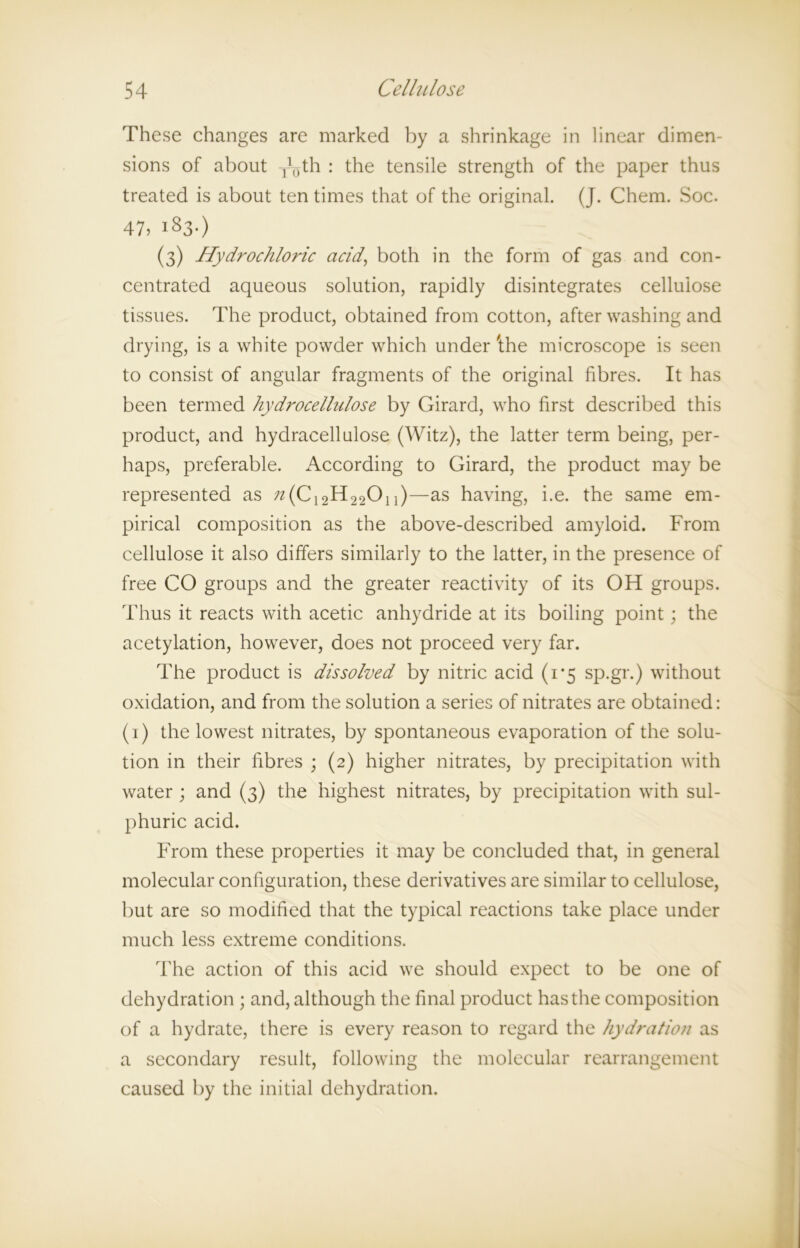 These changes are marked by a shrinkage in linear dimen- sions of about y()th : the tensile strength of the paper thus treated is about ten times that of the original. (J. Chem. Soc. 47) 183.) (3) Hydrochloric acid, both in the form of gas and con- centrated aqueous solution, rapidly disintegrates cellulose tissues. The product, obtained from cotton, after washing and drying, is a white powder which under 'the microscope is seen to consist of angular fragments of the original fibres. It has been termed hydrocellulose by Girard, who first described this product, and hydracellulose (Witz), the latter term being, per- haps, preferable. According to Girard, the product may be represented as /z(C12H22On)—as having, i.e. the same em- pirical composition as the above-described amyloid. From cellulose it also differs similarly to the latter, in the presence of free CO groups and the greater reactivity of its OH groups. Thus it reacts with acetic anhydride at its boiling point; the acetylation, however, does not proceed very far. The product is dissolved by nitric acid (1*5 sp.gr.) without oxidation, and from the solution a series of nitrates are obtained: (1) the lowest nitrates, by spontaneous evaporation of the solu- tion in their fibres ; (2) higher nitrates, by precipitation with water; and (3) the highest nitrates, by precipitation with sul- phuric acid. From these properties it may be concluded that, in general molecular configuration, these derivatives are similar to cellulose, but are so modified that the typical reactions take place under much less extreme conditions. The action of this acid we should expect to be one of dehydration ; and, although the final product has the composition of a hydrate, there is every reason to regard the hydration as a secondary result, following the molecular rearrangement caused by the initial dehydration.