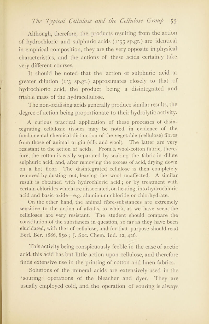 Although, therefore, the products resulting from the action of hydrochloric and sulphuric acids (1*55 sp.gr.) are identical in empirical composition, they are the very opposite in physical characteristics, and the actions of these acids certainly take very different courses. It should be noted that the action of sulphuric acid at greater dilution (1*3 sp.gr.) approximates closely to that of hydrochloric acid, the product being a disintegrated and friable mass of the hydracellulose. The non-oxidising acids generally produce similar results, the degree of action being proportionate to their hydrolytic activity. A curious practical application of these processes of disin- tegrating cellulosic tissues may be noted in evidence of the fundamental chemical distinction of the vegetable (cellulose) fibres from those of animal origin (silk and wool). The latter are very resistant to the action of acids. From a wool-cotton fabric, there- fore, the cotton is easily separated by soaking the fabric in dilute sulphuric acid, and, after removing the excess of acid, drying down on a hot floor. The disintegrated cellulose is then completely removed by dusting out, leaving the wool unaffected. A similar result is obtained with hydrochloric acid ; or by treatment with certain chlorides which are dissociated, on heating, into hydrochloric acid and basic oxide—e.g. aluminium chloride or chlorhydrate. On the other hand, the animal fibre-substances are extremely sensitive to the action of alkalis, to which, as we have seen, the celluloses are very resistant. The student should compare the constitution of the substances in question, so far as they have been elucidated, with that of cellulose, and for that purpose should read Berl. I3er. 1886, 850 ; J. Soc. Chem. Ind. 12, 426. This activity being conspicuously feeble in the case of acetic acid, this acid has but little action upon cellulose, and therefore finds extensive use in the printing of cotton and linen fabrics. Solutions of the mineral acids are extensively used in the 1 souring ’ operations of the bleacher and dyer. They are usually employed cold, and the operation of souring is always