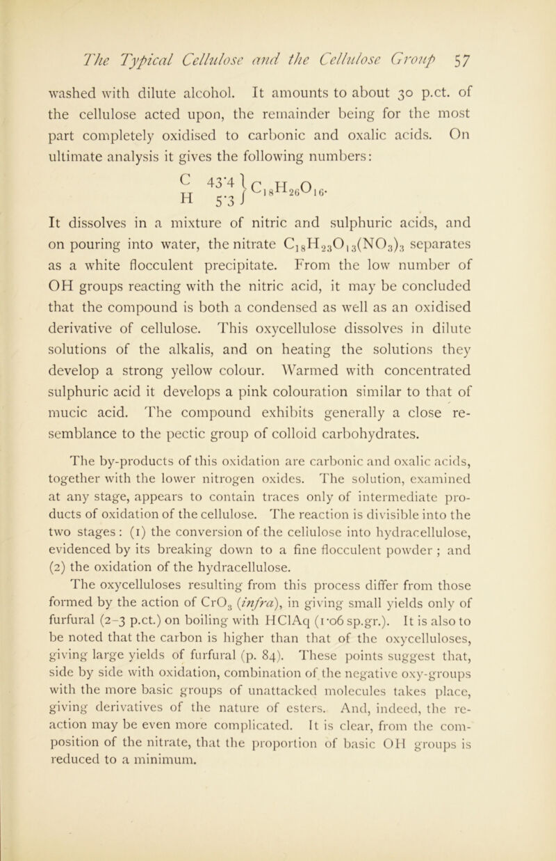 washed with dilute alcohol. It amounts to about 30 p.ct. of the cellulose acted upon, the remainder being for the most part completely oxidised to carbonic and oxalic acids. On ultimate analysis it gives the following numbers: C 43*4 1 H 5-3/ Ci8H26016. It dissolves in a mixture of nitric and sulphuric acids, and on pouring into water, the nitrate C]8H230,3(N03);5 separates as a white flocculent precipitate. From the low number of OH groups reacting with the nitric acid, it may be concluded that the compound is both a condensed as well as an oxidised derivative of cellulose. This oxycellulose dissolves in dilute solutions of the alkalis, and on heating the solutions they develop a strong yellow colour. Warmed with concentrated sulphuric acid it develops a pink colouration similar to that of y mucic acid. The compound exhibits generally a close re- semblance to the pectic group of colloid carbohydrates. The by-products of this oxidation are carbonic and oxalic acids, together with the lower nitrogen oxides. The solution, examined at any stage, appears to contain traces only of intermediate pro- ducts of oxidation of the cellulose. The reaction is divisible into the two stages: (1) the conversion of the cellulose into hydracellulose, evidenced by its breaking down to a fine flocculent powder ; and (2) the oxidation of the hydracellulose. The oxycelluloses resulting from this process differ from those formed by the action of Cr03 (infra), in giving small yields only of furfural (2-3 p.ct.) on boiling with HClAq (r06sp.gr.). It is also to be noted that the carbon is higher than that of the oxycelluloses, giving large yields of furfural (p. 84). These points suggest that, side by side with oxidation, combination of the negative oxy-groups with the more basic groups of unattacked molecules takes place, giving derivatives of the nature of esters. And, indeed, the re- action may be even more complicated. It is clear, from the com- position of the nitrate, that the proportion of basic OH groups is reduced to a minimum.