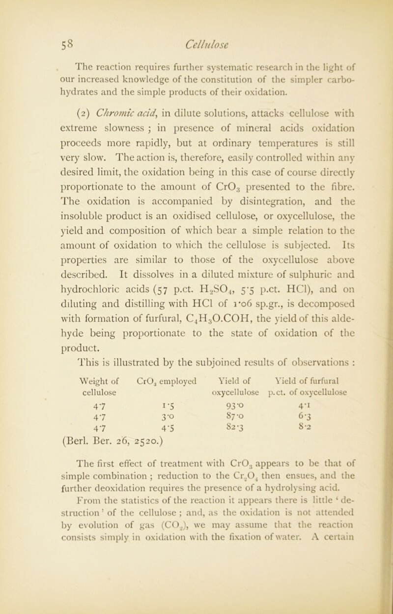 The reaction requires further systematic research in the light of our increased knowledge of the constitution of the simpler carbo- hydrates and the simple products of their oxidation. (2) Chromic acid, in dilute solutions, attacks cellulose with extreme slowness ; in presence of mineral acids oxidation proceeds more rapidly, but at ordinary temperatures is still very slow. The action is, therefore, easily controlled within any desired limit, the oxidation being in this case of course directly proportionate to the amount of CrO;3 presented to the fibre. The oxidation is accompanied by disintegration, and the insoluble product is an oxidised cellulose, or oxycellulose, the yield and composition of which bear a simple relation to the amount of oxidation to which the cellulose is subjected. Its properties are similar to those of the oxycellulose above described. It dissolves in a diluted mixture of sulphuric and hydrochloric acids (57 p.ct. H.>S04, 5*5 p.ct. HC1), and on diluting and distilling with HC1 of ro6 sp.gr., is decomposed with formation of furfural, C4H;iO.COH, the yield of this alde- hyde being proportionate to the state of oxidation of the product. This is illustrated by the subjoined results of observations : Weight of cellulose 47 47 47 (Berk Ber. 26 Cr03 employed 1'5 3-0 4*5 2520.) Yield of Yield of furfural oxycellulose p.ct. of oxycellulose 93'° 4’i 87-0 6-3 S2-3 8-2 The first effect of treatment with CrOs appears to be that of simple combination ; reduction to the Cr.,04 then ensues, and the further deoxidation requires the presence of a hydrolysing acid. From the statistics of the reaction it appears there is little ‘ de- struction ’ of the cellulose ; and, as the oxidation is not attended by evolution of gas (CO„), we may assume that the reaction consists simply in oxidation with the fixation of water. A certain