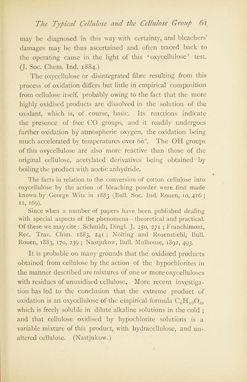 may be diagnosed in this way with certainty, and bleachers’ damages may be thus ascertained and often traced back to the operating cause in the light of this ‘ oxycellulose ’ test. (J. Soc. Chem. Ind. 1884.) The oxycellulose or disintegrated fibre resulting from this process of oxidation differs but little in empirical composition from cellulose itself, probably owing to the fact that the more highly oxidised products are dissolved in the solution of the oxidant, which is, of course, basic. Its reactions indicate the presence of free CO groups, and it readily undergoes further oxidation by atmospheric oxygen, the oxidation being much accelerated by temperatures over 6o°. The OH groups of this oxycellulose are also more reactive than those of the original cellulose, acetylated derivatives being obtained by boiling the product with acetic anhydride. The facts in relation to the conversion of cotton cellulose into oxycellulose by the action of bleaching powder were first made known by George Witz in 1883 (Bull. Soc. Ind. Rouen, 10, 416 ; 11, 169). Since when a number of papers have been published dealing with special aspects of the phenomena theoretical and practical. Of these we may cite : Schmidt, Uingl. J. 250, 271 ; Franchimont, Rec. Trav. Chim. 1883, 241 ; Nolting and Rosenstiehl, Bull. Rouen, 1883, 170, 239 ; Nastjukow, Bull. Mulhouse, 1892, 493. It is probable on many grounds that the oxidised products obtained from cellulose by the action of the hypochlorites in the manner described are mixtures of one or more oxycelluloses with residues of unoxidised cellulose. More recent investiga- tion has led to the conclusion that the extreme product of oxidation is an oxycellulose of the empirical formula CGH10O(J, which is freely soluble in dilute alkaline solutions in the cold ; and that cellulose oxidised by hypochlorite solutions is a variable mixture of this product, with hydracellulose, and un- altered cellulose. (Nastjukow.)