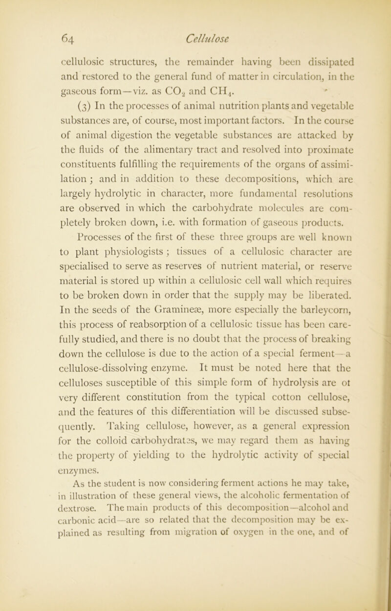 cellulosic structures, the remainder having been dissipated and restored to the general fund of matter in circulation, in the gaseous form—viz. as C02 and CH4. (3) In the processes of animal nutrition plants and vegetable substances are, of course, most important factors. In the course of animal digestion the vegetable substances are attacked by the fluids of the alimentary tract and resolved into proximate constituents fulfilling the requirements of the organs of assimi- lation ; and in addition to these decompositions, which are largely hydrolytic in character, more fundamental resolutions are observed in which the carbohydrate molecules are com- pletely broken down, i.e. with formation of gaseous products. Processes of the first of these three groups are well known to plant physiologists ; tissues of a cellulosic character are specialised to serve as reserves of nutrient material, or reserve material is stored up within a cellulosic cell wall which requires to be broken down in order that the supply may be liberated. In the seeds of the Gramineae, more especially the barleycorn, this process of reabsorption of a cellulosic tissue has been care- fully studied, and there is no doubt that the process of breaking down the cellulose is due to the action of a special ferment - a cellulose-dissolving enzyme. It must be noted here that the celluloses susceptible of this simple form of hydrolysis are ot very different constitution from the typical cotton cellulose, and the features of this differentiation will be discussed subse- quently. Taking cellulose, however, as a general expression for the colloid carbohydrates, we may regard them as having the property of yielding to the hydrolytic activity of special enzymes. As the student is now considering ferment actions he may take, in illustration of these general views, the alcoholic fermentation of dextrose. The main products of this decomposition—alcohol and carbonic acid—are so related that the decomposition may be ex- plained as resulting from migration of oxygen in the one, and of