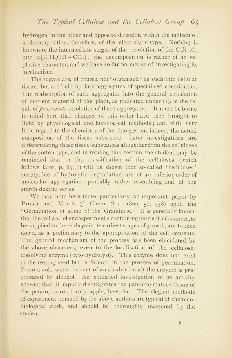 hydrogen in the other and opposite direction within the molecule : a decomposition, therefore, of the electrolytic type. Nothing is known of the intermediate stages of the resolution of the C(iHll(O0 into 2 [C,H.OH + COJ ; the decomposition is rather of an ex- plosive character, and we have so far no means of investigating its mechanism. The sugars are, of course, not4 organised 5 as such into cellular tissue, but are built up into aggregates of specialised constitution. The reabsorption of such aggregates into the general circulation of nutrient material of the plant, as indicated under (1), is the re- sult of proximate resolution of these aggregates. It must be borne in mind here that changes of this order have been brought to light by physiological and histological methods ; and with very little regard to the chemistry of the changes or, indeed, the actual composition of the tissue substance. Later investigations are differentiating these tissue-substances altogether from the celluloses of the cotton type, and in reading this section the student may be reminded that in the classification of the celluloses (which follows later, p. 85), it will be shown that so-called ‘celluloses5 susceptible of hydrolytic degradation are of an inferior order of molecular aggregation—probably rather resembling that of the starch-dextrin series. We may note here more particularly an important paper by Brown and Morris (J. Chem. Soc. 1890, 57, 458) upon the ‘ Germination of some of the Gramineae.5 It is generally known that the cell wall of endosperm cells containing nutrient substances, to be supplied to the embryo in its earliest stages of growth, are broken down, as a preliminary to the appropriation of the cell contents. The general mechanism of the process has been elucidated by the above observers, even to the localisation of the cellulose- dissolving enzyme (cyto-hydrolyst). This enzyme does not exist in the resting seed but is formed in the process of germination. From a cold water extract of an air-dried malt the enzyme is pre- cipitated by alcohol. An extended investigation of its activity showed that it rapidly disintegrates the parenchymatous tissue of the potato, carrot, turnip, apple, beet, &c. The elegant methods of experiment pursued by the above authors are typical of chemico- biological work, and should be thoroughly mastered by the student. F