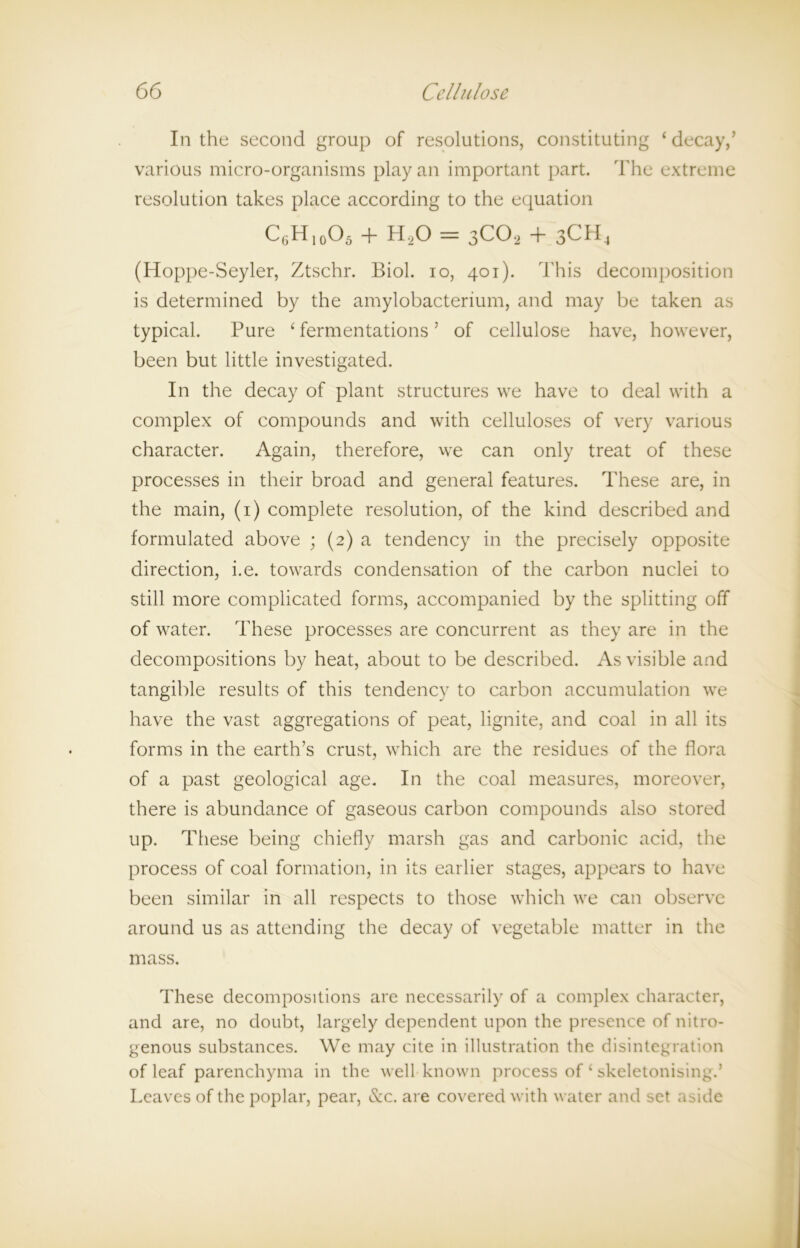 In the second group of resolutions, constituting ‘decay,’ various micro-organisms play an important part. The extreme resolution takes place according to the equation CgH10O5 + H20 = 3C02 + 3CH4 (Hoppe-Seyler, Ztschr. Biol, io, 401). This decomposition is determined by the amylobacterium, and may be taken as typical. Pure ‘ fermentations ’ of cellulose have, however, been but little investigated. In the decay of plant structures we have to deal with a complex of compounds and with celluloses of very various character. Again, therefore, we can only treat of these processes in their broad and general features. These are, in the main, (1) complete resolution, of the kind described and formulated above ; (2) a tendency in the precisely opposite direction, i.e. towards condensation of the carbon nuclei to still more complicated forms, accompanied by the splitting off of water. These processes are concurrent as they are in the decompositions by heat, about to be described. As visible and tangible results of this tendency to carbon accumulation we have the vast aggregations of peat, lignite, and coal in all its forms in the earth’s crust, which are the residues of the flora of a past geological age. In the coal measures, moreover, there is abundance of gaseous carbon compounds also stored up. These being chiefly marsh gas and carbonic acid, the process of coal formation, in its earlier stages, appears to have been similar in all respects to those which we can observe around us as attending the decay of vegetable matter in the mass. These decompositions are necessarily of a complex character, and are, no doubt, largely dependent upon the presence of nitro- genous substances. We may cite in illustration the disintegration of leaf parenchyma in the well known process of ‘ skeletonising.’ Leaves of the poplar, pear, &c. are covered with water and set aside