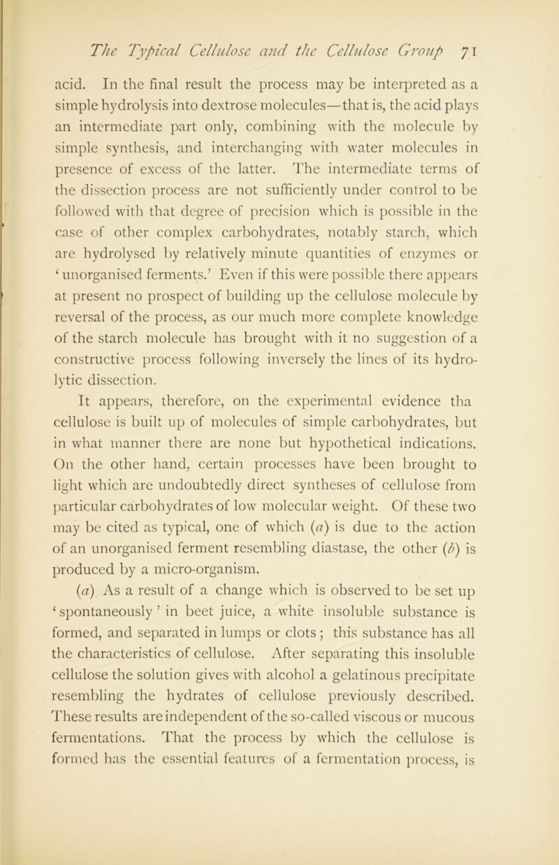 acid. In the final result the process may be interpreted as a simple hydrolysis into dextrose molecules—that is, the acid plays an intermediate part only, combining with the molecule by simple synthesis, and interchanging with water molecules in presence of excess of the latter. The intermediate terms of the dissection process are not sufficiently under control to be followed with that degree of precision which is possible in the case of other complex carbohydrates, notably starch, which are hydrolysed by relatively minute quantities of enzymes or ‘ unorganised ferments.’ Even if this were possible there appears at present no prospect of building up the cellulose molecule by reversal of the process, as our much more complete knowledge of the starch molecule has brought with it no suggestion of a constructive process following inversely the lines of its hydro- lytic dissection. It appears, therefore, on the experimental evidence tha cellulose is built up of molecules of simple carbohydrates, but in what manner there are none but hypothetical indications. On the other hand, certain processes have been brought to light which are undoubtedly direct syntheses of cellulose from particular carbohydrates of low molecular weight. Of these two may be cited as typical, one of which (a) is due to the action of an unorganised ferment resembling diastase, the other (l>) is produced by a micro-organism. (a) As a result of a change which is observed to be set up ‘spontaneously’ in beet juice, a white insoluble substance is formed, and separated in lumps or clots; this substance has all the characteristics of cellulose. After separating this insoluble cellulose the solution gives with alcohol a gelatinous precipitate resembling the hydrates of cellulose previously described. These results are independent of the so-called viscous or mucous fermentations. That the process by which the cellulose is formed has the essential features of a fermentation process, is