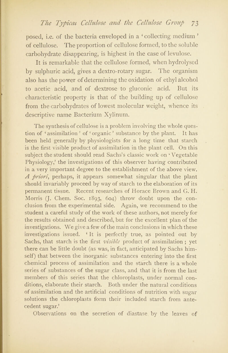 posed, i.e. of the bacteria enveloped in a ‘collecting medium ’ of cellulose. The proportion of cellulose formed, to the soluble carbohydrate disappearing, is highest in the case of levulose. It is remarkable that the cellulose formed, when hydrolysed by sulphuric acid, gives a dextro-rotary sugar. The organism also has the power of determining the oxidation of ethyl alcohol to acetic acid, and of dextrose to gluconic acid. But its characteristic property is that of the building up of cellulose from the carbohydrates of lowest molecular weight, whence its descriptive name Bacterium Xylinum. The synthesis of cellulose is a problem involving the whole ques- tion of ‘ assimilation 5 of ‘ organic 5 substance by the plant. It has been held generally by physiologists for a long time that starch is the first visible product of assimilation in the plant cell. On this subject the student should read Sachs’s classic work on Wegetable Physiology,’ the investigations of this observer having contributed in a very important degree to the establishment of the above view. A priori, perhaps, it appears somewhat singular that the plant should invariably proceed by way of starch to the elaboration of its permanent tissue. Recent researches of Horace Brown and G. H. Morris (J. Chem. Soc. 1893, 604) throw doubt upon the con- clusion from the experimental side. Again, we recommend to the student a careful study of the work of these authors, not merely for the results obtained and described, but for the excellent plan of the investigations. We give a few of the main conclusions in which these investigations issued. ‘It is perfectly true, as pointed out by Sachs, that starch is the first visible product of assimilation ; yet there can be little doubt (as was, in fact, anticipated by Sachs him- self) that between the inorganic substances entering into the first chemical process of assimilation and the starch there is a whole series of substances of the sugar class, and that it is from the last members of this series that the chloroplasts, under normal con- ditions, elaborate their starch. Both under the natural conditions of assimilation and the artificial conditions of nutrition with sugar solutions the chloroplasts form their included starch from ante- cedent sugar.’ Observations on the secretion of diastase by the leaves of