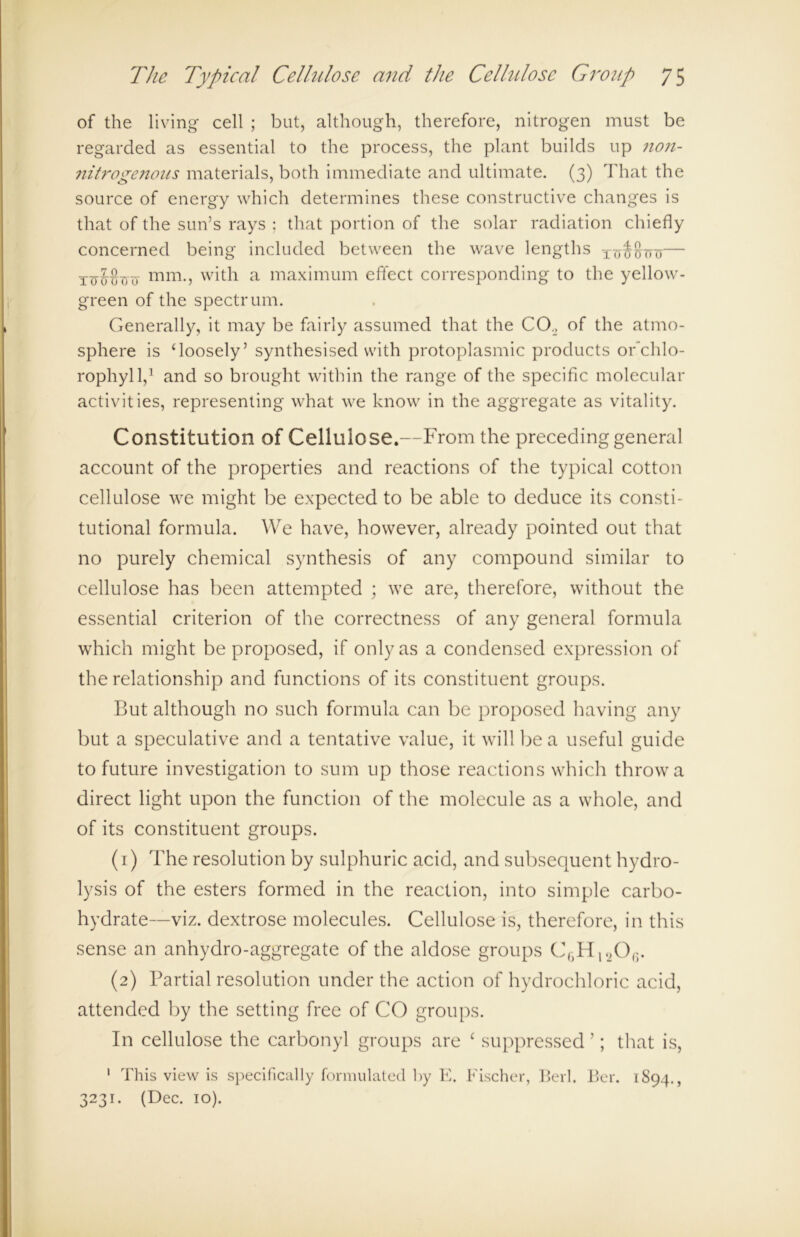 of the living cell ; but, although, therefore, nitrogen must be regarded as essential to the process, the plant builds up non- nitrogeitons materials, both immediate and ultimate. (3) That the source of energy which determines these constructive changes is that of the sun’s rays : that portion of the solar radiation chiefly concerned being included between the wave lengths TO^TTTJ luMinr mm., with a maximum effect corresponding to the yellow- green of the spectrum. Generally, it may be fairly assumed that the CO., of the atmo- sphere is ‘loosely’ synthesised with protoplasmic products or’chlo- rophyll,1 and so brought within the range of the specific molecular activities, representing what we know in the aggregate as vitality. Constitution of Cellulose.—From the preceding general account of the properties and reactions of the typical cotton cellulose we might be expected to be able to deduce its consti- tutional formula. We have, however, already pointed out that no purely chemical synthesis of any compound similar to cellulose has been attempted ; we are, therefore, without the essential criterion of the correctness of any general formula which might be proposed, if only as a condensed expression of the relationship and functions of its constituent groups. But although no such formula can be proposed having any but a speculative and a tentative value, it will be a useful guide to future investigation to sum up those reactions which throw a direct light upon the function of the molecule as a whole, and of its constituent groups. (1) The resolution by sulphuric acid, and subsequent hydro- lysis of the esters formed in the reaction, into simple carbo- hydrate—viz. dextrose molecules. Cellulose is, therefore, in this sense an anhydro-aggregate of the aldose groups C6Hl20(5. (2) Partial resolution under the action of hydrochloric acid, attended by the setting free of CO groups. In cellulose the carbonyl groups are ‘ suppressed ’; that is, 1 This view is specifically formulated by E. Fischer, Berk Ber. 1894., 3231. (Dec. 10).